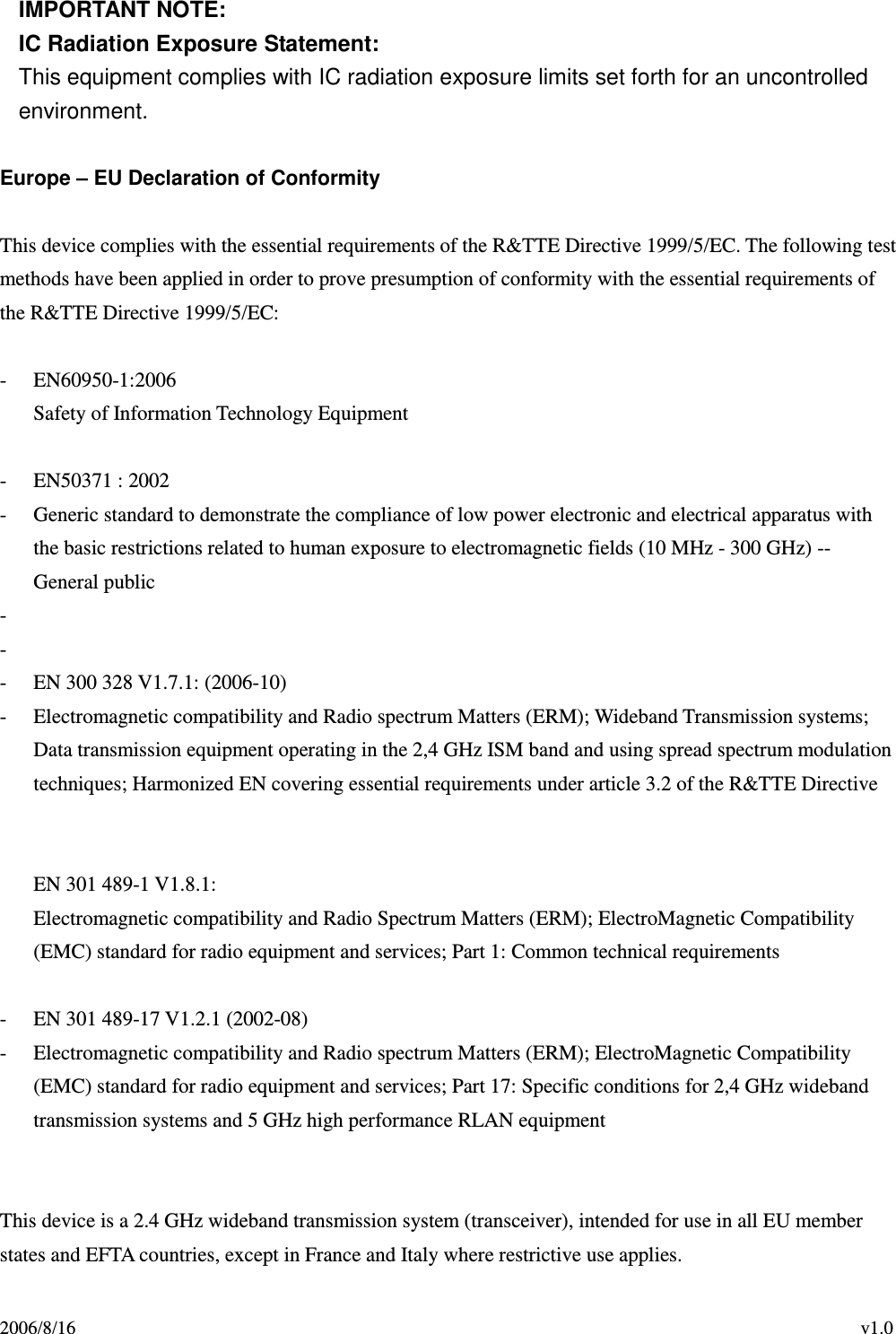 2006/8/16                                                                                    v1.0 IMPORTANT NOTE: IC Radiation Exposure Statement: This equipment complies with IC radiation exposure limits set forth for an uncontrolled environment.  Europe – EU Declaration of Conformity  This device complies with the essential requirements of the R&amp;TTE Directive 1999/5/EC. The following test methods have been applied in order to prove presumption of conformity with the essential requirements of the R&amp;TTE Directive 1999/5/EC:  - EN60950-1:2006 Safety of Information Technology Equipment  - EN50371 : 2002 - Generic standard to demonstrate the compliance of low power electronic and electrical apparatus with the basic restrictions related to human exposure to electromagnetic fields (10 MHz - 300 GHz) -- General public -     -  - EN 300 328 V1.7.1: (2006-10) - Electromagnetic compatibility and Radio spectrum Matters (ERM); Wideband Transmission systems; Data transmission equipment operating in the 2,4 GHz ISM band and using spread spectrum modulation techniques; Harmonized EN covering essential requirements under article 3.2 of the R&amp;TTE Directive     EN 301 489-1 V1.8.1: Electromagnetic compatibility and Radio Spectrum Matters (ERM); ElectroMagnetic Compatibility (EMC) standard for radio equipment and services; Part 1: Common technical requirements  - EN 301 489-17 V1.2.1 (2002-08)   - Electromagnetic compatibility and Radio spectrum Matters (ERM); ElectroMagnetic Compatibility (EMC) standard for radio equipment and services; Part 17: Specific conditions for 2,4 GHz wideband transmission systems and 5 GHz high performance RLAN equipment     This device is a 2.4 GHz wideband transmission system (transceiver), intended for use in all EU member states and EFTA countries, except in France and Italy where restrictive use applies. 