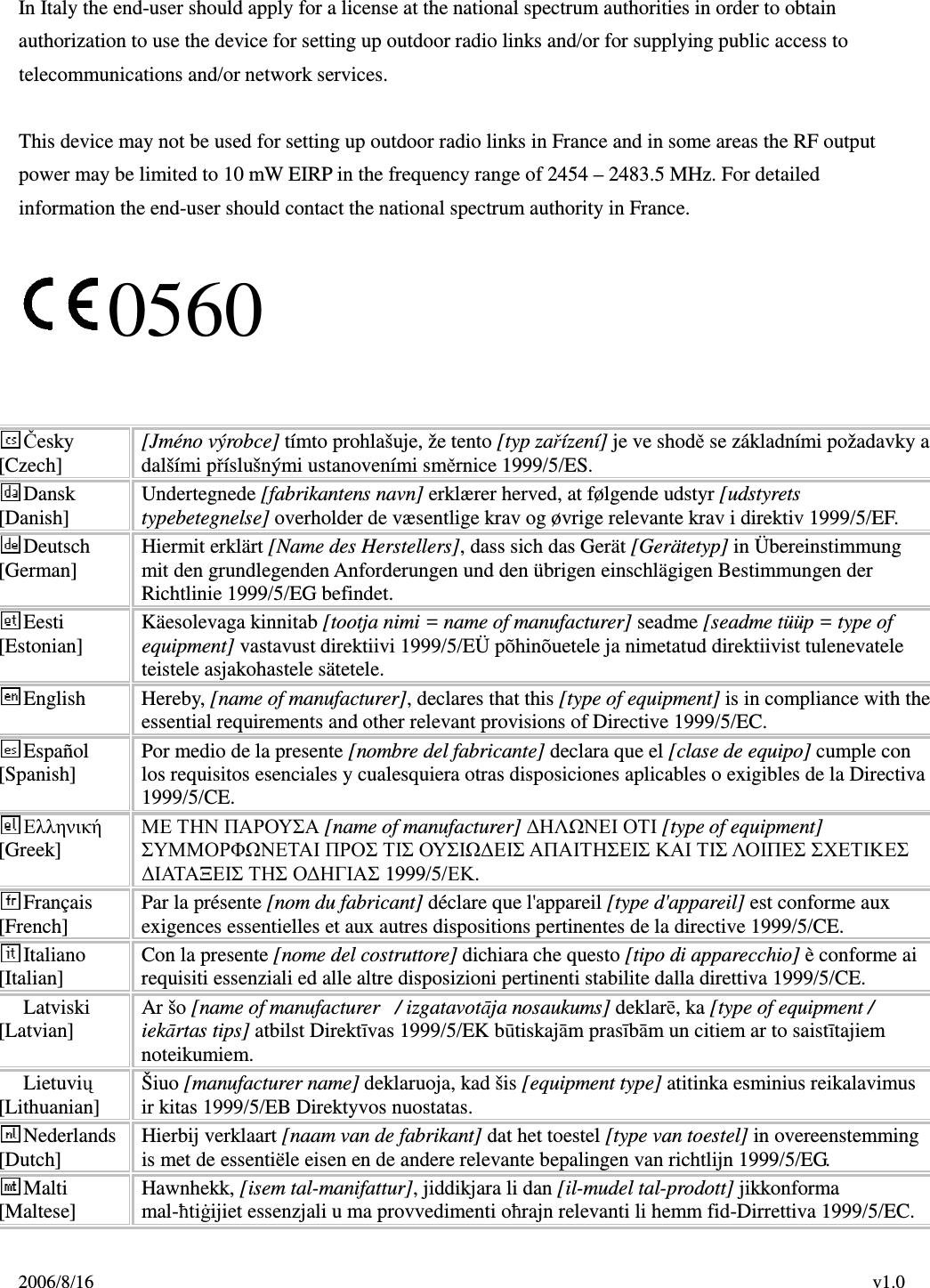 2006/8/16                                                                                    v1.0  In Italy the end-user should apply for a license at the national spectrum authorities in order to obtain authorization to use the device for setting up outdoor radio links and/or for supplying public access to telecommunications and/or network services.  This device may not be used for setting up outdoor radio links in France and in some areas the RF output power may be limited to 10 mW EIRP in the frequency range of 2454 – 2483.5 MHz. For detailed information the end-user should contact the national spectrum authority in France.  0560   Česky [Czech]  [Jméno výrobce] tímto prohlašuje, že tento [typ zařízení] je ve shodě se základními požadavky a dalšími příslušnými ustanoveními směrnice 1999/5/ES. Dansk [Danish]  Undertegnede [fabrikantens navn] erklærer herved, at følgende udstyr [udstyrets typebetegnelse] overholder de væsentlige krav og øvrige relevante krav i direktiv 1999/5/EF. Deutsch [German]  Hiermit erklärt [Name des Herstellers], dass sich das Gerät [Gerätetyp] in Übereinstimmung mit den grundlegenden Anforderungen und den übrigen einschlägigen Bestimmungen der Richtlinie 1999/5/EG befindet. Eesti [Estonian]  Käesolevaga kinnitab [tootja nimi = name of manufacturer] seadme [seadme tüüp = type of equipment] vastavust direktiivi 1999/5/EÜ põhinõuetele ja nimetatud direktiivist tulenevatele teistele asjakohastele sätetele. English  Hereby, [name of manufacturer], declares that this [type of equipment] is in compliance with the essential requirements and other relevant provisions of Directive 1999/5/EC. Español [Spanish]  Por medio de la presente [nombre del fabricante] declara que el [clase de equipo] cumple con los requisitos esenciales y cualesquiera otras disposiciones aplicables o exigibles de la Directiva 1999/5/CE. Ελληνική [Greek] ΜΕ ΤΗΝ ΠΑΡΟΥΣΑ [name of manufacturer] ∆ΗΛΩΝΕΙ ΟΤΙ [type of equipment] ΣΥΜΜΟΡΦΩΝΕΤΑΙ ΠΡΟΣ ΤΙΣ ΟΥΣΙΩ∆ΕΙΣ ΑΠΑΙΤΗΣΕΙΣ ΚΑΙ ΤΙΣ ΛΟΙΠΕΣ ΣΧΕΤΙΚΕΣ ∆ΙΑΤΑΞΕΙΣ ΤΗΣ Ο∆ΗΓΙΑΣ 1999/5/ΕΚ. Français [French]  Par la présente [nom du fabricant] déclare que l&apos;appareil [type d&apos;appareil] est conforme aux exigences essentielles et aux autres dispositions pertinentes de la directive 1999/5/CE. Italiano [Italian]  Con la presente [nome del costruttore] dichiara che questo [tipo di apparecchio] è conforme ai requisiti essenziali ed alle altre disposizioni pertinenti stabilite dalla direttiva 1999/5/CE. Latviski [Latvian]  Ar šo [name of manufacturer   / izgatavotāja nosaukums] deklarē, ka [type of equipment / iekārtas tips] atbilst Direktīvas 1999/5/EK būtiskajām prasībām un citiem ar to saistītajiem noteikumiem. Lietuvių [Lithuanian]    Šiuo [manufacturer name] deklaruoja, kad šis [equipment type] atitinka esminius reikalavimus ir kitas 1999/5/EB Direktyvos nuostatas. Nederlands [Dutch]  Hierbij verklaart [naam van de fabrikant] dat het toestel [type van toestel] in overeenstemming is met de essentiële eisen en de andere relevante bepalingen van richtlijn 1999/5/EG. Malti [Maltese]  Hawnhekk, [isem tal-manifattur], jiddikjara li dan [il-mudel tal-prodott] jikkonforma mal-ħtiġijiet essenzjali u ma provvedimenti oħrajn relevanti li hemm fid-Dirrettiva 1999/5/EC. 