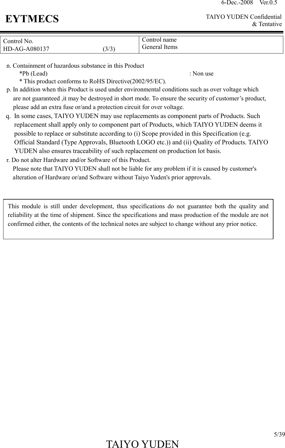 6-Dec.-2008    Ver.0.5      TAIYO YUDEN Confidential &amp; Tentative  5/39 TAIYO YUDEN   EYTMECS Control No. HD-AG-A080137                                  (3/3) Control name General Items      n. Containment of hazardous substance in this Product   *Pb (Lead)                                             : Non use             * This product conforms to RoHS Directive(2002/95/EC). p. In addition when this Product is used under environmental conditions such as over voltage which   are not guaranteed ,it may be destroyed in short mode. To ensure the security of customer’s product,   please add an extra fuse or/and a protection circuit for over voltage. q. In some cases, TAIYO YUDEN may use replacements as component parts of Products. Such replacement shall apply only to component part of Products, which TAIYO YUDEN deems it possible to replace or substitute according to (i) Scope provided in this Specification (e.g. Official Standard (Type Approvals, Bluetooth LOGO etc.)) and (ii) Quality of Products. TAIYO YUDEN also ensures traceability of such replacement on production lot basis. r. Do not alter Hardware and/or Software of this Product.         Please note that TAIYO YUDEN shall not be liable for any problem if it is caused by customer&apos;s                     alteration of Hardware or/and Software without Taiyo Yuden&apos;s prior approvals.                           This  module  is  still  under  development,  thus  specifications  do  not  guarantee  both  the  quality  and reliability at the time of shipment. Since the specifications and mass production of the module are not confirmed either, the contents of the technical notes are subject to change without any prior notice. 