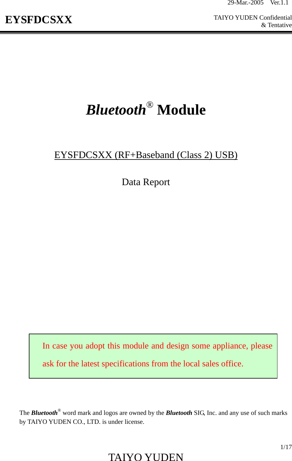 29-Mar.-2005  Ver.1.1  TAIYO YUDEN Confidential &amp; Tentative  1/17 TAIYO YUDEN   EYSFDCSXX         Bluetooth® Module    EYSFDCSXX (RF+Baseband (Class 2) USB)  Data Report                         The Bluetooth® word mark and logos are owned by the Bluetooth SIG, Inc. and any use of such marks by TAIYO YUDEN CO., LTD. is under license.  In case you adopt this module and design some appliance, pleaseask for the latest specifications from the local sales office. 