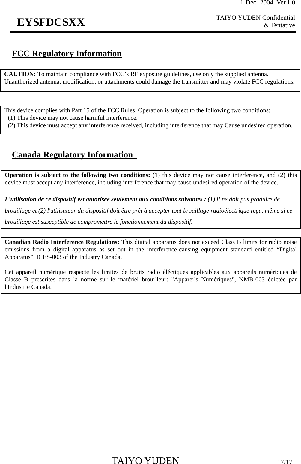 1-Dec.-2004 Ver.1.0  TAIYO YUDEN Confidential &amp; Tentative  TAIYO YUDEN                         17/17 EYSFDCSXX  FCC Regulatory Information         Canada Regulatory Information   CAUTION: To maintain compliance with FCC’s RF exposure guidelines, use only the supplied antenna. Unauthorized antenna, modification, or attachments could damage the transmitter and may violate FCC regulations. This device complies with Part 15 of the FCC Rules. Operation is subject to the following two conditions:   (1) This device may not cause harmful interference.   (2) This device must accept any interference received, including interference that may Cause undesired operation. Canadian Radio Interference Regulations: This digital apparatus does not exceed Class B limits for radio noiseemissions from a digital apparatus as set out in the interference-causing equipment standard entitled “DigitalApparatus”, ICES-003 of the Industry Canada.  Cet appareil numérique respecte les limites de bruits radio éléctiques applicables aux appareils numériques deClasse B prescrites dans la norme sur le matériel brouilleur: &quot;Appareils Numériques&quot;, NMB-003 édictée parl&apos;Industrie Canada. Operation is subject to the following two conditions: (1) this device may not cause interference, and (2) thisdevice must accept any interference, including interference that may cause undesired operation of the device.  L&apos;utilisation de ce dispositif est autorisée seulement aux conditions suivantes : (1) il ne doit pas produire de brouillage et (2) l&apos;utilisateur du dispositif doit être prêt à accepter tout brouillage radioélectrique reçu, même si ce brouillage est susceptible de compromettre le fonctionnement du dispositif. 