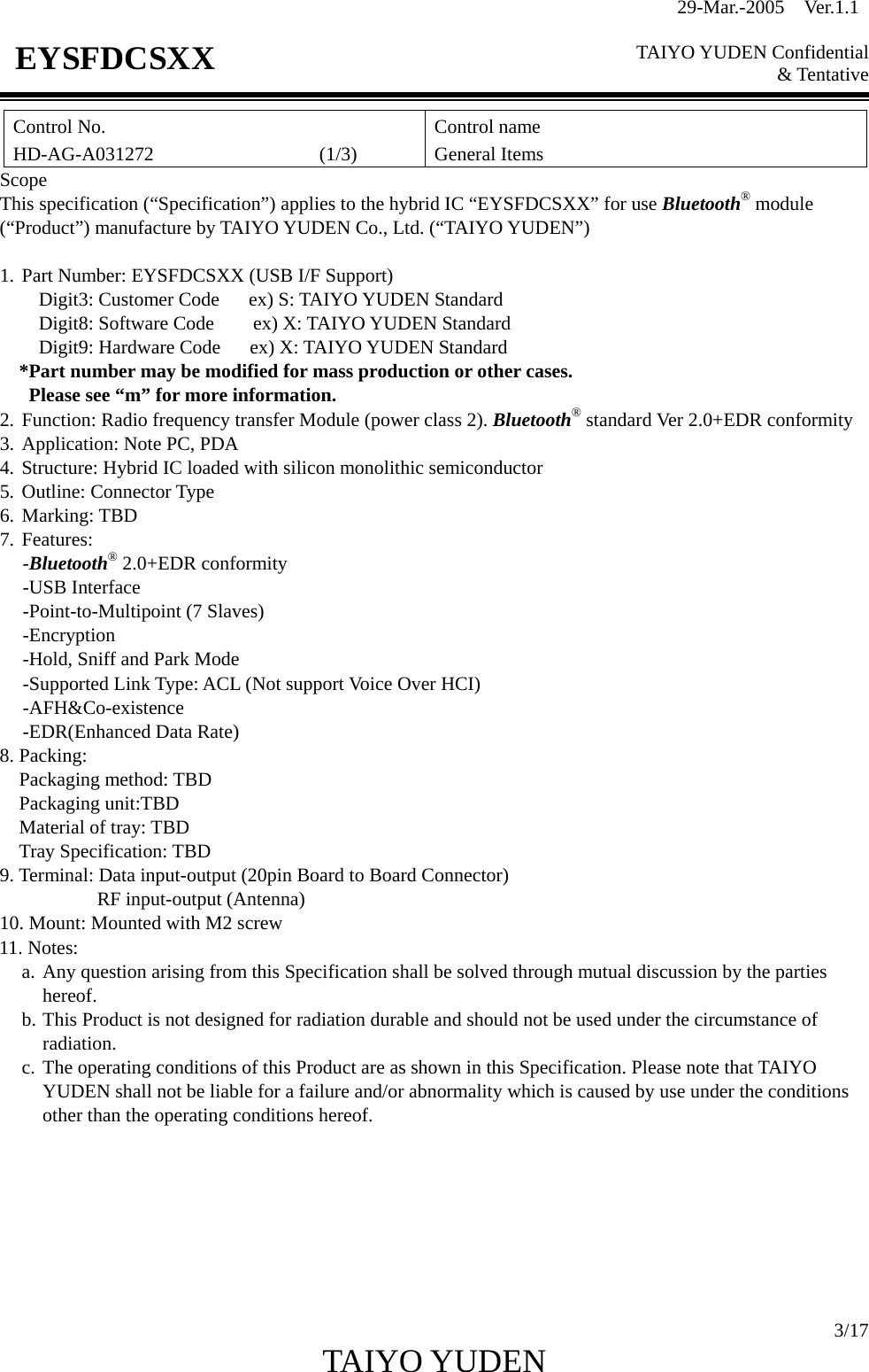 29-Mar.-2005  Ver.1.1  TAIYO YUDEN Confidential &amp; Tentative  3/17 TAIYO YUDEN   EYSFDCSXX Control No. HD-AG-A031272                 (1/3) Control name General Items Scope This specification (“Specification”) applies to the hybrid IC “EYSFDCSXX” for use Bluetooth® module (“Product”) manufacture by TAIYO YUDEN Co., Ltd. (“TAIYO YUDEN”)  1. Part Number: EYSFDCSXX (USB I/F Support)     Digit3: Customer Code   ex) S: TAIYO YUDEN Standard     Digit8: Software Code    ex) X: TAIYO YUDEN Standard     Digit9: Hardware Code   ex) X: TAIYO YUDEN Standard *Part number may be modified for mass production or other cases.   Please see “m” for more information. 2. Function: Radio frequency transfer Module (power class 2). Bluetooth® standard Ver 2.0+EDR conformity 3. Application: Note PC, PDA 4. Structure: Hybrid IC loaded with silicon monolithic semiconductor 5. Outline: Connector Type 6. Marking: TBD 7. Features: -Bluetooth® 2.0+EDR conformity -USB Interface -Point-to-Multipoint (7 Slaves) -Encryption -Hold, Sniff and Park Mode -Supported Link Type: ACL (Not support Voice Over HCI) -AFH&amp;Co-existence -EDR(Enhanced Data Rate) 8. Packing: Packaging method: TBD Packaging unit:TBD Material of tray: TBD Tray Specification: TBD 9. Terminal: Data input-output (20pin Board to Board Connector)           RF input-output (Antenna) 10. Mount: Mounted with M2 screw 11. Notes:   a. Any question arising from this Specification shall be solved through mutual discussion by the parties       hereof. b. This Product is not designed for radiation durable and should not be used under the circumstance of radiation. c. The operating conditions of this Product are as shown in this Specification. Please note that TAIYO YUDEN shall not be liable for a failure and/or abnormality which is caused by use under the conditions other than the operating conditions hereof.       