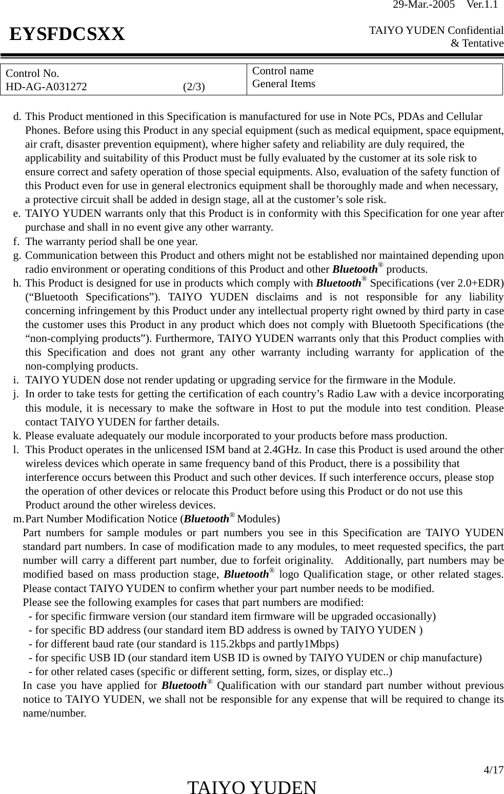 29-Mar.-2005  Ver.1.1  TAIYO YUDEN Confidential &amp; Tentative  4/17 TAIYO YUDEN   EYSFDCSXX Control No. HD-AG-A031272                 (2/3) Control name General Items  d. This Product mentioned in this Specification is manufactured for use in Note PCs, PDAs and Cellular Phones. Before using this Product in any special equipment (such as medical equipment, space equipment, air craft, disaster prevention equipment), where higher safety and reliability are duly required, the applicability and suitability of this Product must be fully evaluated by the customer at its sole risk to ensure correct and safety operation of those special equipments. Also, evaluation of the safety function of this Product even for use in general electronics equipment shall be thoroughly made and when necessary, a protective circuit shall be added in design stage, all at the customer’s sole risk. e. TAIYO YUDEN warrants only that this Product is in conformity with this Specification for one year after purchase and shall in no event give any other warranty. f.  The warranty period shall be one year. g. Communication between this Product and others might not be established nor maintained depending upon radio environment or operating conditions of this Product and other Bluetooth® products. h. This Product is designed for use in products which comply with Bluetooth® Specifications (ver 2.0+EDR) (“Bluetooth Specifications”). TAIYO YUDEN disclaims and is not responsible for any liability concerning infringement by this Product under any intellectual property right owned by third party in case the customer uses this Product in any product which does not comply with Bluetooth Specifications (the “non-complying products”). Furthermore, TAIYO YUDEN warrants only that this Product complies with this Specification and does not grant any other warranty including warranty for application of the non-complying products. i.  TAIYO YUDEN dose not render updating or upgrading service for the firmware in the Module. j.  In order to take tests for getting the certification of each country’s Radio Law with a device incorporating this module, it is necessary to make the software in Host to put the module into test condition. Please contact TAIYO YUDEN for farther details. k. Please evaluate adequately our module incorporated to your products before mass production. l.  This Product operates in the unlicensed ISM band at 2.4GHz. In case this Product is used around the other wireless devices which operate in same frequency band of this Product, there is a possibility that   interference occurs between this Product and such other devices. If such interference occurs, please stop the operation of other devices or relocate this Product before using this Product or do not use this   Product around the other wireless devices. m. Part Number Modification Notice (Bluetooth® Modules) Part numbers for sample modules or part numbers you see in this Specification are TAIYO YUDEN standard part numbers. In case of modification made to any modules, to meet requested specifics, the part number will carry a different part number, due to forfeit originality.    Additionally, part numbers may be modified based on mass production stage, Bluetooth® logo Qualification stage, or other related stages. Please contact TAIYO YUDEN to confirm whether your part number needs to be modified. Please see the following examples for cases that part numbers are modified:           - for specific firmware version (our standard item firmware will be upgraded occasionally)           - for specific BD address (our standard item BD address is owned by TAIYO YUDEN )           - for different baud rate (our standard is 115.2kbps and partly1Mbps)           - for specific USB ID (our standard item USB ID is owned by TAIYO YUDEN or chip manufacture)           - for other related cases (specific or different setting, form, sizes, or display etc..) In case you have applied for Bluetooth® Qualification with our standard part number without previous notice to TAIYO YUDEN, we shall not be responsible for any expense that will be required to change its name/number.   