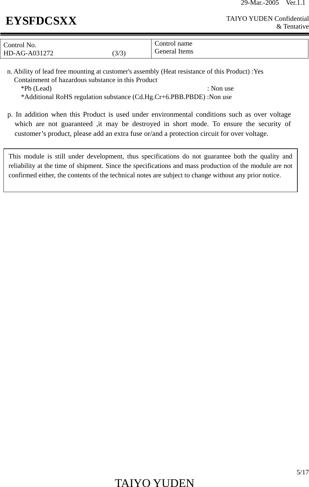 29-Mar.-2005  Ver.1.1  TAIYO YUDEN Confidential &amp; Tentative  5/17 TAIYO YUDEN   EYSFDCSXX Control No. HD-AG-A031272                 (3/3) Control name General Items      n. Ability of lead free mounting at customer&apos;s assembly (Heat resistance of this Product) :Yes         Containment of hazardous substance in this Product *Pb (Lead)                                             : Non use       *Additional RoHS regulation substance (Cd.Hg.Cr+6.PBB.PBDE) :Non use     p. In addition when this Product is used under environmental conditions such as over voltage which are not guaranteed ,it may be destroyed in short mode. To ensure the security of customer’s product, please add an extra fuse or/and a protection circuit for over voltage.                                  This module is still under development, thus specifications do not guarantee both the quality andreliability at the time of shipment. Since the specifications and mass production of the module are notconfirmed either, the contents of the technical notes are subject to change without any prior notice. 