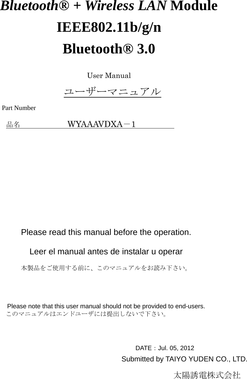                                             Bluetooth® + Wireless LAN Module IEEE802.11b/g/n Bluetooth® 3.0                                                     User Manual ユーザーマニュアル Part Number 品名            WYAAAVDXA－1                Please read this manual before the operation.  Leer el manual antes de instalar u operar  本製品をご使用する前に、このマニュアルをお読み下さい。     Please note that this user manual should not be provided to end-users.          このマニュアルはエンドユーザには提出しないで下さい。                                               DATE：Jul. 05, 2012 Submitted by TAIYO YUDEN CO., LTD.                                                          太陽誘電株式会社  