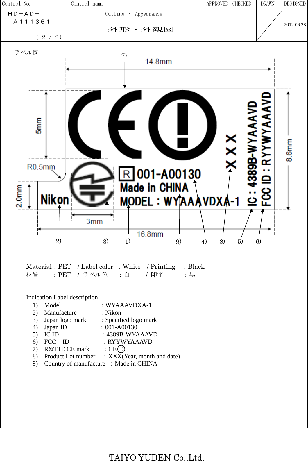   TAIYO YUDEN Co.,Ltd. Control No.  Control name  APPROVED  CHECKED   DRAWN  DESIGNED  ＨＤ－ＡＤ－            Outline ・ Appearance     Ａ１１１３６１                  外形・外観図              ( ２ / ２)         2012.06.28      ラベル図      Material：PET / Label color  ：White  / Printing  ：Black  材質  ：PET  / ラベル色   ：白     / 印字   ：黒   Indication Label description                   1) Model          ：WYAAAVDXA-1                             2)  Manufacture     ：Nikon 3)  Japan logo mark   ：Specified logo mark 4) Japan ID          ：001-A00130 5)  IC ID         ：4389B-WYAAAVD 6) FCC ID        ：RYYWYAAAVD 7) R&amp;TTE CE mark    ：CE ！ 8) Product Lot number ：XXX(Year, month and date) 9)  Country of manufacture ：Made in CHINA            9)1) 8) 2) 7)6) 5) 3)  4)