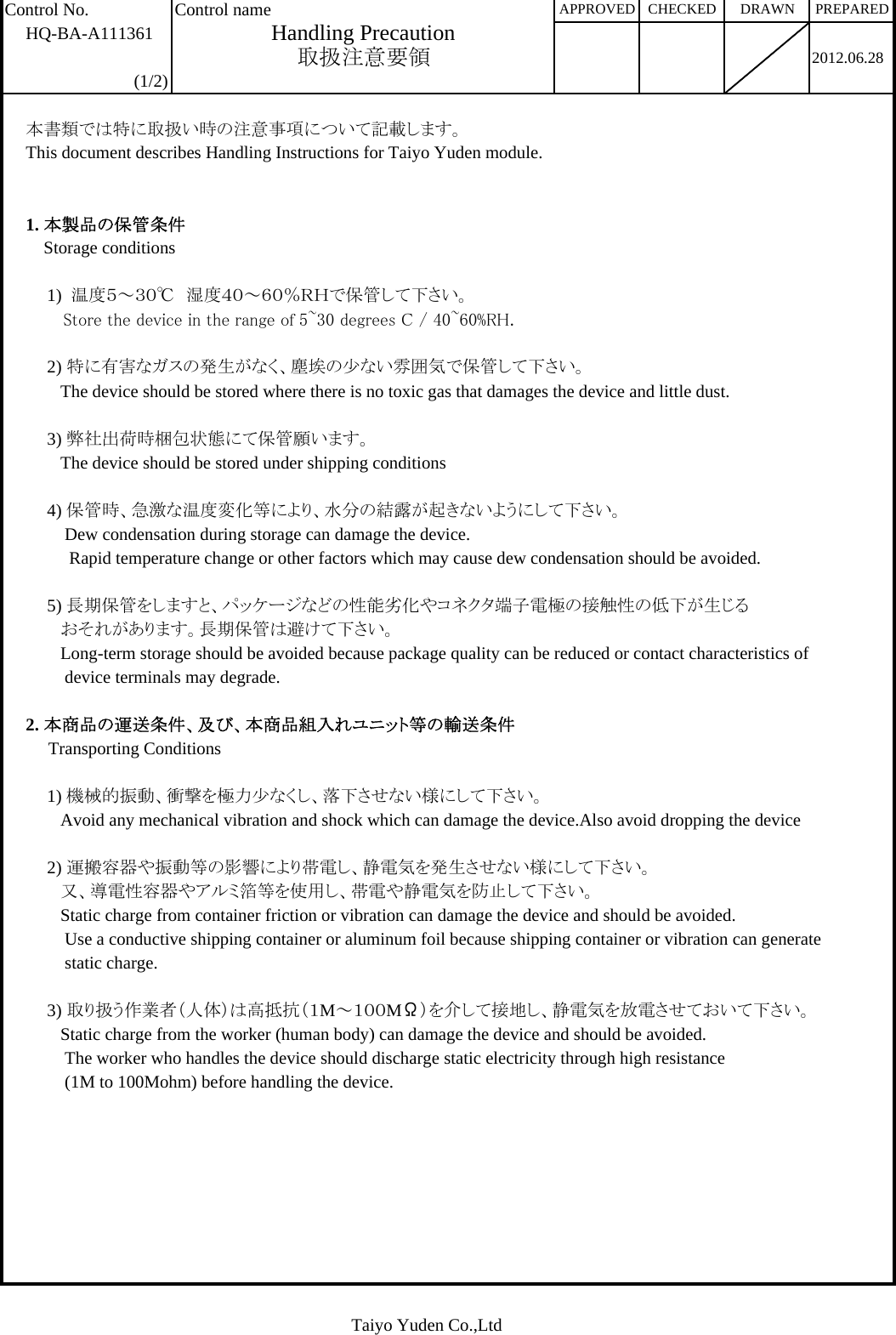 Control No. Control nameHQ-BA-A1113612012.06.28(1/2)本書類では特に取扱い時の注意事項について記載します。This document describes Handling Instructions for Taiyo Yuden module.1. 本製品の保管条件    Storage conditions1)  温度５～３０℃　湿度４０～６０％ＲＨで保管して下さい。   Store the device in the range of 5~30 degrees C / 40~60%RH.2) 特に有害なガスの発生がなく、塵埃の少ない雰囲気で保管して下さい。   The device should be stored where there is no toxic gas that damages the device and little dust.3) 弊社出荷時梱包状態にて保管願います。   The device should be stored under shipping conditions4) 保管時、急激な温度変化等により、水分の結露が起きないようにして下さい。    Dew condensation during storage can damage the device.     Rapid temperature change or other factors which may cause dew condensation should be avoided.5) 長期保管をしますと、パッケージなどの性能劣化やコネクタ端子電極の接触性の低下が生じる   おそれがあります。長期保管は避けて下さい。   Long-term storage should be avoided because package quality can be reduced or contact characteristics of    device terminals may degrade.2. 本商品の運送条件、及び、本商品組入れユニット等の輸送条件     Transporting Conditions1) 機械的振動、衝撃を極力少なくし、落下させない様にして下さい。   Avoid any mechanical vibration and shock which can damage the device.Also avoid dropping the device2) 運搬容器や振動等の影響により帯電し、静電気を発生させない様にして下さい。   又、導電性容器やアルミ箔等を使用し、帯電や静電気を防止して下さい。   Static charge from container friction or vibration can damage the device and should be avoided.    Use a conductive shipping container or aluminum foil because shipping container or vibration can generate    static charge.3) 取り扱う作業者（人体）は高抵抗（１M～１００MΩ）を介して接地し、静電気を放電させておいて下さい。   Static charge from the worker (human body) can damage the device and should be avoided.    The worker who handles the device should discharge static electricity through high resistance     (1M to 100Mohm) before handling the device.PREPAREDHandling PrecautionAPPROVED CHECKED DRAWN取扱注意要領Taiyo Yuden Co.,Ltd