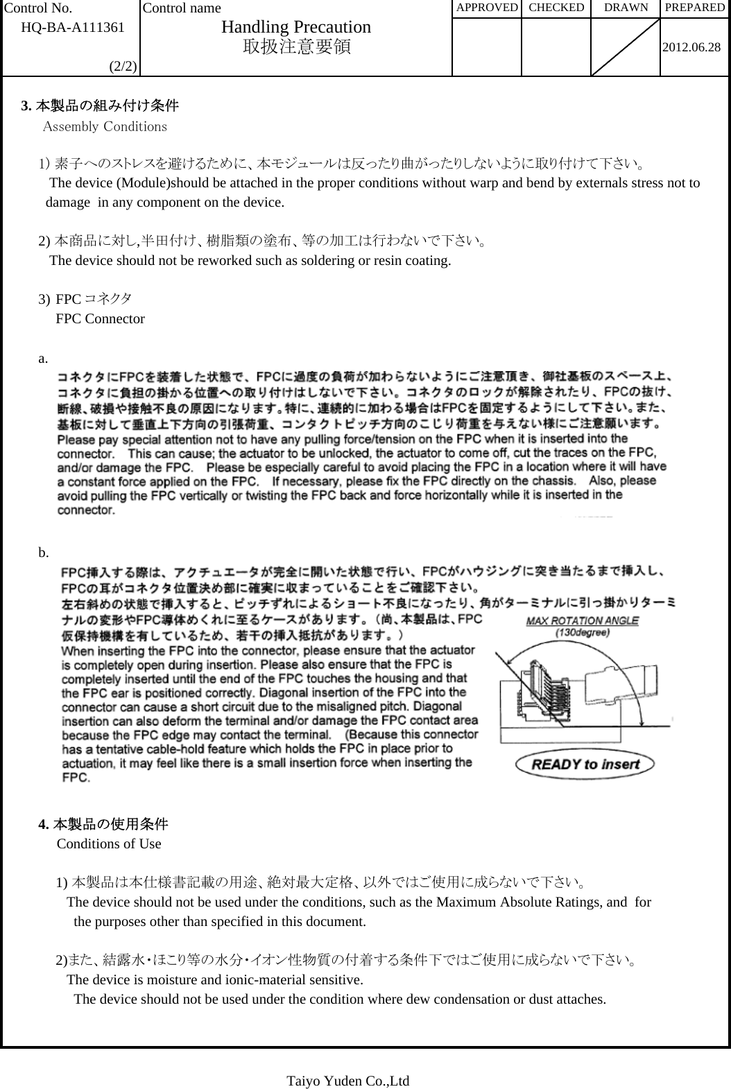 Control No. Control nameHQ-BA-A1113612012.06.28(2/2)3. 本製品の組み付け条件     Assembly Conditions1) 素子へのストレスを避けるために、本モジュールは反ったり曲がったりしないように取り付けて下さい。   The device (Module)should be attached in the proper conditions without warp and bend by externals stress not to   damage  in any component on the device.2) 本商品に対し,半田付け、樹脂類の塗布、等の加工は行わないで下さい。   The device should not be reworked such as soldering or resin coating.3) FPC コネクタFPC Connectora.b.4. 本製品の使用条件     Conditions of Use1) 本製品は本仕様書記載の用途、絶対最大定格、以外ではご使用に成らないで下さい。   The device should not be used under the conditions, such as the Maximum Absolute Ratings, and  for      the purposes other than specified in this document.2)また、結露水・ほこり等の水分・イオン性物質の付着する条件下ではご使用に成らないで下さい。   The device is moisture and ionic-material sensitive.      The device should not be used under the condition where dew condensation or dust attaches. DRAWN PREPAREDHandling PrecautionAPPROVED取扱注意要領CHECKEDTaiyo Yuden Co.,Ltd