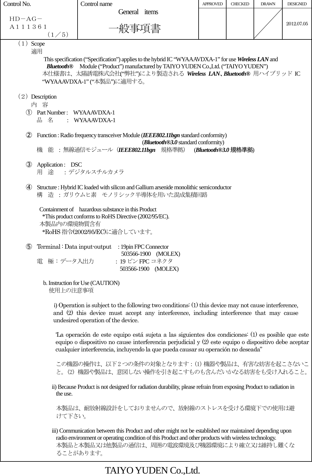 APPROVED CHECKED  DRAWN  DESIGNED Control No.    ＨＤ－ＡＧ－   Ａ１１１３６１ （１／５） Control name  General  items       一般事項書    2012.07.05  （１）Scope          適用 This specification (“Specification”) applies to the hybrid IC “WYAAAVDXA-1” for use Wireless LAN and  Bluetooth®   Module (“Product”) manufactured by TAIYO YUDEN Co.,Ltd. (“TAIYO YUDEN”) 本仕様書は、太陽誘電株式会社(“弊社”)により製造される Wireless LAN、Bluetooth® 用ハイブリッド IC “WYAAAVDXA-1” (“本製品”)に適用する。  （２）Description 内  容 ① Part Number :    WYAAAVDXA-1 品  名     :  WYAAAVDXA-1  ② Function : Radio frequency transceiver Module (IEEE802.11bgn standard conformity)                                           (Bluetooth®3.0 standard conformity) 機  能  : 無線通信モジュール（IEEE802.11bgn 規格準拠）  (Bluetooth®3.0 規格準拠)   ③ Application :  DSC 用  途    : デジタルスチルカメラ  ④ Structure : Hybrid IC loaded with silicon and Gallium arsenide monolithic semiconductor 構  造  :  ガリウムヒ素  モノリシック半導体を用いた混成集積回路   Containment of  hazardous substance in this Product     *This product conforms to RoHS Directive (2002/95/EC). 本製品内の環境物質含有   *RoHS 指令(2002/95/EC)に適合しています。  ⑤ Terminal : Data input-output   : 19pin FPC Connector                              503566-1900  (MOLEX) 電  極 : データ入出力        : 19 ピン FPC コネクタ                 503566-1900  (MOLEX)               b. Instruction for Use (CAUTION)   使用上の注意事項  i) Operation is subject to the following two conditions: (1) this device may not cause interference, and (2) this device must accept any interference, including interference that may cause undesired operation of the device.  &apos;La operación de este equipo está sujeta a las siguientes dos condiciones: (1) es posible que este equipo o dispositivo no cause interferencia perjudicial y (2) este equipo o dispositivo debe aceptar cualquier interferencia, incluyendo la que pueda causar su operación no deseada”  この機器の操作は、以下 2 つの条件の対象となります：(1) 機器や製品は、有害な妨害を起こさないこと。(2) 機器や製品は、意図しない操作を引き起こすものも含んだいかなる妨害をも受け入れること。 ii) Because Product is not designed for radiation durability, please refrain from exposing Product to radiation in the use.  本製品は、耐放射線設計をしておりませんので、放射線のストレスを受ける環境下での使用は避けて下さい。  iii) Communication between this Product and other might not be established nor maintained depending upon radio environment or operating condition of this Product and other products with wireless technology. 本製品と本製品又は他製品の通信は、周囲の電波環境及び機器環境により確立又は維持し難くなることがあります。 TAIYO YUDEN Co.,Ltd. 