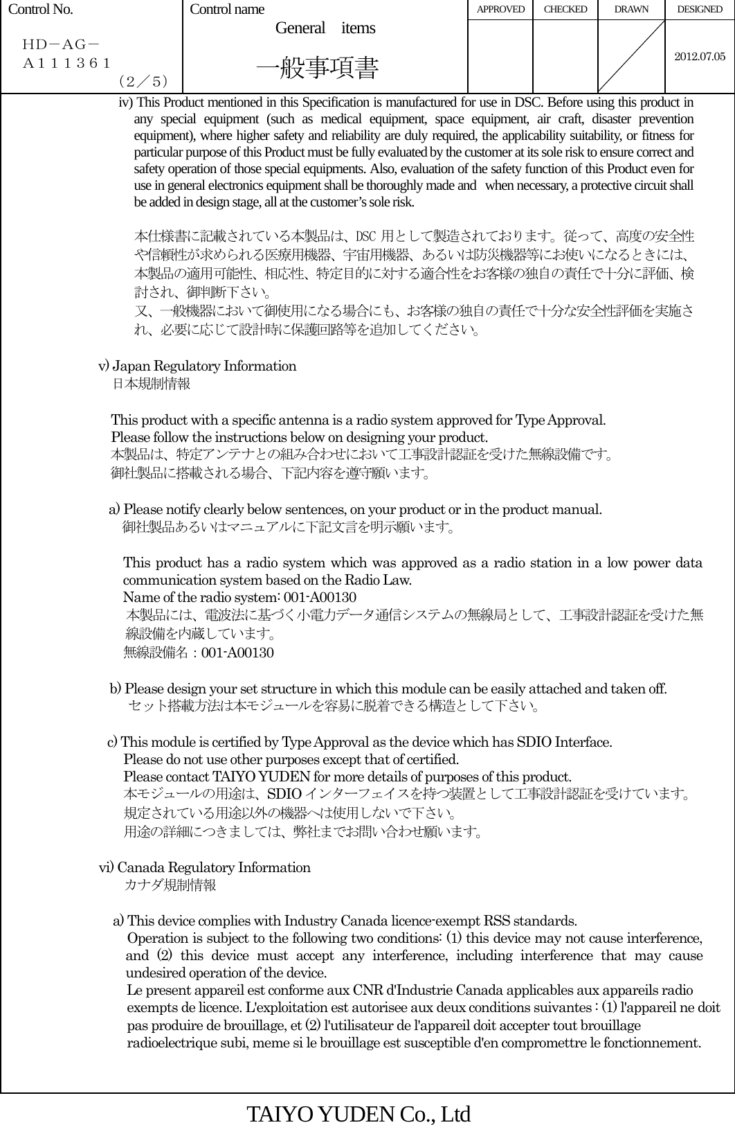 APPROVED CHECKED  DRAWN  DESIGNED Control No.    ＨＤ－ＡＧ－   Ａ１１１３６１ （２／５） Control name  General  items       一般事項書    2012.07.05iv) This Product mentioned in this Specification is manufactured for use in DSC. Before using this product in any special equipment (such as medical equipment, space equipment, air craft, disaster prevention equipment), where higher safety and reliability are duly required, the applicability suitability, or fitness for particular purpose of this Product must be fully evaluated by the customer at its sole risk to ensure correct and safety operation of those special equipments. Also, evaluation of the safety function of this Product even for use in general electronics equipment shall be thoroughly made and when necessary, a protective circuit shall be added in design stage, all at the customer’s sole risk.  本仕様書に記載されている本製品は、DSC 用として製造されております。従って、高度の安全性や信頼性が求められる医療用機器、宇宙用機器、あるいは防災機器等にお使いになるときには、本製品の適用可能性、相応性、特定目的に対する適合性をお客様の独自の責任で十分に評価、検討され、御判断下さい。 又、一般機器において御使用になる場合にも、お客様の独自の責任で十分な安全性評価を実施され、必要に応じて設計時に保護回路等を追加してください。  v) Japan Regulatory Information   日本規制情報  This product with a specific antenna is a radio system approved for Type Approval. Please follow the instructions below on designing your product. 本製品は、特定アンテナとの組み合わせにおいて工事設計認証を受けた無線設備です。 御社製品に搭載される場合、下記内容を遵守願います。  a) Please notify clearly below sentences, on your product or in the product manual. 御社製品あるいはマニュアルに下記文言を明示願います。  This product has a radio system which was approved as a radio station in a low power data communication system based on the Radio Law. Name of the radio system: 001-A00130 本製品には、電波法に基づく小電力データ通信システムの無線局として、工事設計認証を受けた無線設備を内蔵しています。 無線設備名：001-A00130  b) Please design your set structure in which this module can be easily attached and taken off. セット搭載方法は本モジュールを容易に脱着できる構造として下さい。   c) This module is certified by Type Approval as the device which has SDIO Interface.   Please do not use other purposes except that of certified. Please contact TAIYO YUDEN for more details of purposes of this product. 本モジュールの用途は、SDIO インターフェイスを持つ装置として工事設計認証を受けています。 規定されている用途以外の機器へは使用しないで下さい。 用途の詳細につきましては、弊社までお問い合わせ願います。  vi) Canada Regulatory Information  カナダ規制情報                          a) This device complies with Industry Canada licence-exempt RSS standards. Operation is subject to the following two conditions: (1) this device may not cause interference, and (2) this device must accept any interference, including interference that may cause undesired operation of the device. Le present appareil est conforme aux CNR d&apos;Industrie Canada applicables aux appareils radio exempts de licence. L&apos;exploitation est autorisee aux deux conditions suivantes : (1) l&apos;appareil ne doit pas produire de brouillage, et (2) l&apos;utilisateur de l&apos;appareil doit accepter tout brouillage radioelectrique subi, meme si le brouillage est susceptible d&apos;en compromettre le fonctionnement.  TAIYO YUDEN Co., Ltd 