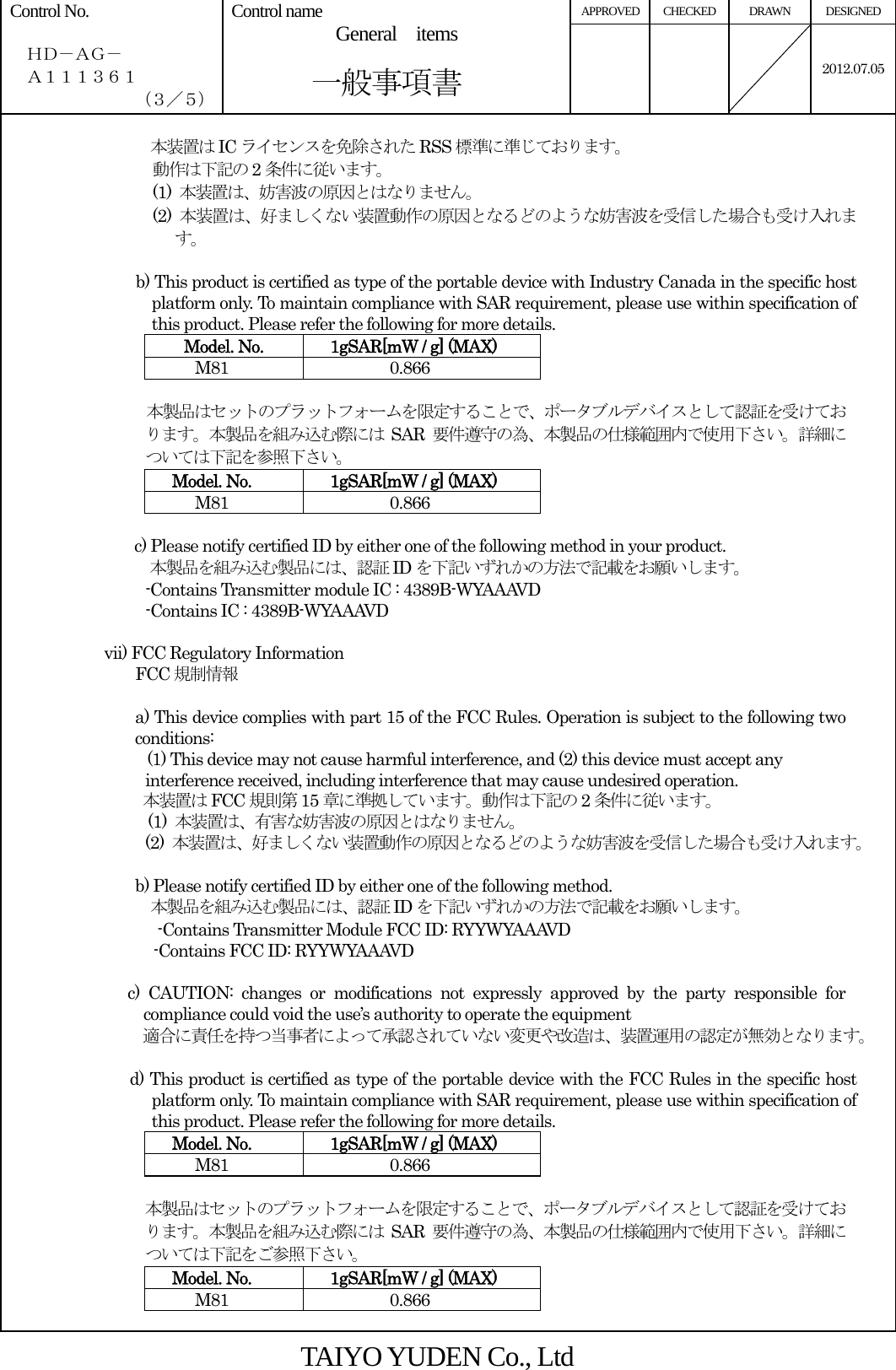 APPROVED CHECKED  DRAWN  DESIGNED Control No.    ＨＤ－ＡＧ－   Ａ１１１３６１ （３／５） Control name  General  items       一般事項書    2012.07.05 本装置は IC ライセンスを免除された RSS 標準に準じております。 動作は下記の 2条件に従います。 (1)  本装置は、妨害波の原因とはなりません。 (2)  本装置は、好ましくない装置動作の原因となるどのような妨害波を受信した場合も受け入れます。  b) This product is certified as type of the portable device with Industry Canada in the specific host platform only. To maintain compliance with SAR requirement, please use within specification of this product. Please refer the following for more details.    Model. No.    1gSAR[mW / g] (MAX) M81 0.866  本製品はセットのプラットフォームを限定することで、ポータブルデバイスとして認証を受けております。本製品を組み込む際には SAR 要件遵守の為、本製品の仕様範囲内で使用下さい。詳細については下記を参照下さい。 Model. No.    1gSAR[mW / g] (MAX) M81 0.866  c) Please notify certified ID by either one of the following method in your product. 本製品を組み込む製品には、認証 ID を下記いずれかの方法で記載をお願いします。           -Contains Transmitter module IC : 4389B-WYAAAVD                  -Contains IC : 4389B-WYAAAVD  vii) FCC Regulatory Information FCC 規制情報  a) This device complies with part 15 of the FCC Rules. Operation is subject to the following two conditions: (1) This device may not cause harmful interference, and (2) this device must accept any interference received, including interference that may cause undesired operation. 本装置は FCC 規則第 15 章に準拠しています。動作は下記の 2条件に従います。 (1)  本装置は、有害な妨害波の原因とはなりません。 (2)  本装置は、好ましくない装置動作の原因となるどのような妨害波を受信した場合も受け入れます。  b) Please notify certified ID by either one of the following method. 本製品を組み込む製品には、認証 ID を下記いずれかの方法で記載をお願いします。 -Contains Transmitter Module FCC ID: RYYWYAAAVD -Contains FCC ID: RYYWYAAAVD  c) CAUTION: changes or modifications not expressly approved by the party responsible for compliance could void the use’s authority to operate the equipment 適合に責任を持つ当事者によって承認されていない変更や改造は、装置運用の認定が無効となります。  d) This product is certified as type of the portable device with the FCC Rules in the specific host platform only. To maintain compliance with SAR requirement, please use within specification of this product. Please refer the following for more details. Model. No.    1gSAR[mW / g] (MAX) M81 0.866  本製品はセットのプラットフォームを限定することで、ポータブルデバイスとして認証を受けております。本製品を組み込む際には SAR 要件遵守の為、本製品の仕様範囲内で使用下さい。詳細については下記をご参照下さい。 Model. No.    1gSAR[mW / g] (MAX) M81 0.866  TAIYO YUDEN Co., Ltd 