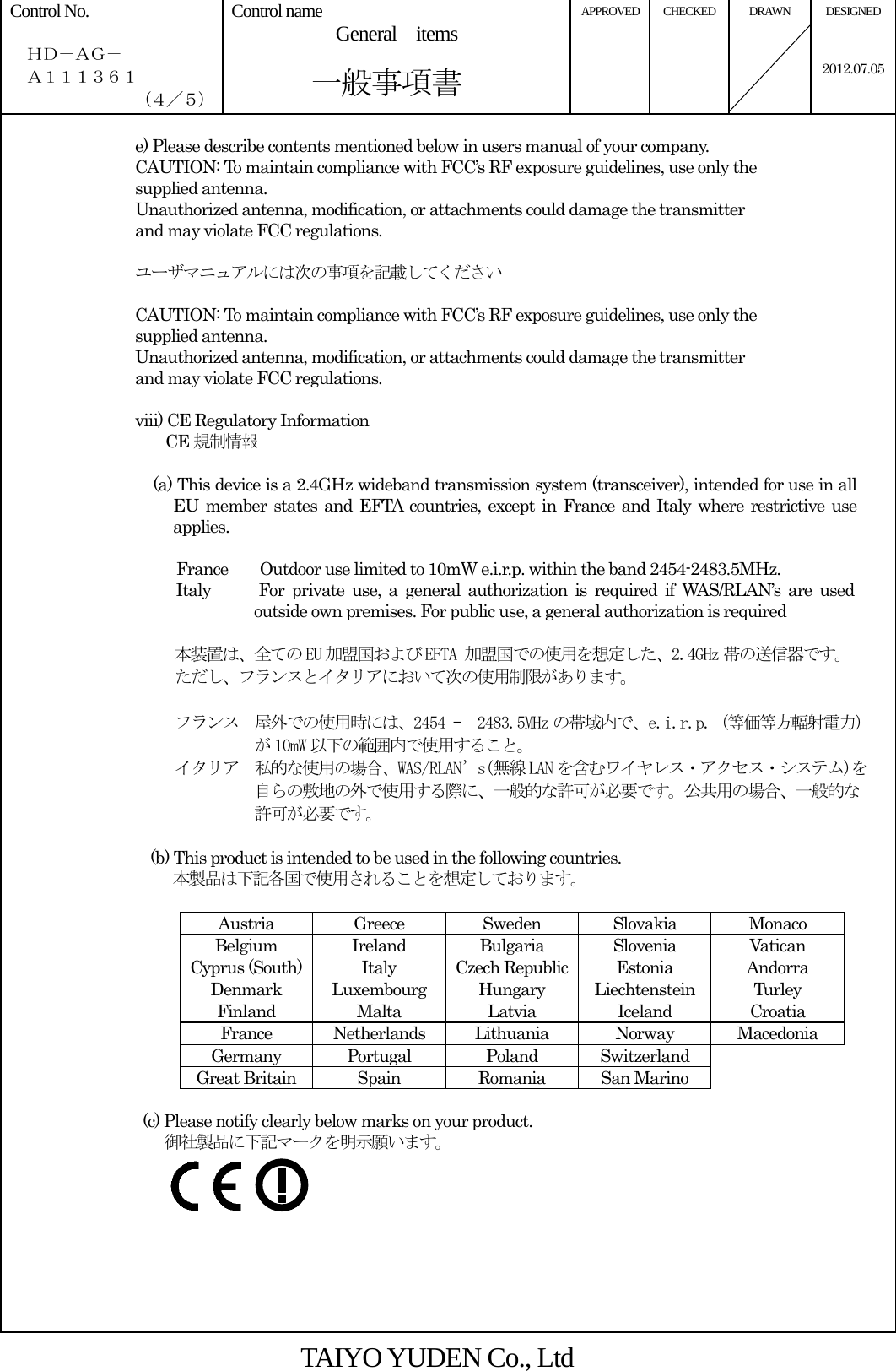 APPROVED CHECKED  DRAWN  DESIGNED Control No.    ＨＤ－ＡＧ－   Ａ１１１３６１ （４／５） Control name  General  items       一般事項書    2012.07.05 e) Please describe contents mentioned below in users manual of your company. CAUTION: To maintain compliance with FCC’s RF exposure guidelines, use only the supplied antenna. Unauthorized antenna, modification, or attachments could damage the transmitter and may violate FCC regulations.  ユーザマニュアルには次の事項を記載してください  CAUTION: To maintain compliance with FCC’s RF exposure guidelines, use only the supplied antenna. Unauthorized antenna, modification, or attachments could damage the transmitter and may violate FCC regulations.  viii) CE Regulatory Information CE 規制情報                                     (a) This device is a 2.4GHz wideband transmission system (transceiver), intended for use in all EU member states and EFTA countries, except in France and Italy where restrictive use applies.  France        Outdoor use limited to 10mW e.i.r.p. within the band 2454-2483.5MHz. Italy      For private use, a general authorization is required if WAS/RLAN’s are used outside own premises. For public use, a general authorization is required  本装置は、全ての EU 加盟国および EFTA 加盟国での使用を想定した、2.4GHz 帯の送信器です。 ただし、フランスとイタリアにおいて次の使用制限があります。  フランス  屋外での使用時には、2454 –  2483.5MHz の帯域内で、e.i.r.p.（等価等方輻射電力） が 10mW 以下の範囲内で使用すること。 イタリア  私的な使用の場合、WAS/RLAN’s(無線 LAN を含むワイヤレス・アクセス・システム)を 自らの敷地の外で使用する際に、一般的な許可が必要です。公共用の場合、一般的な 許可が必要です。  (b) This product is intended to be used in the following countries. 本製品は下記各国で使用されることを想定しております。  Austria Greece Sweden Slovakia Monaco Belgium Ireland Bulgaria Slovenia Vatican Cyprus (South)  Italy  Czech Republic Estonia  Andorra Denmark Luxembourg Hungary Liechtenstein  Turley Finland Malta  Latvia Iceland Croatia France Netherlands Lithuania  Norway Macedonia Germany Portugal  Poland Switzerland   Great Britain  Spain  Romania  San Marino    (c) Please notify clearly below marks on your product. 御社製品に下記マークを明示願います。  TAIYO YUDEN Co., Ltd 