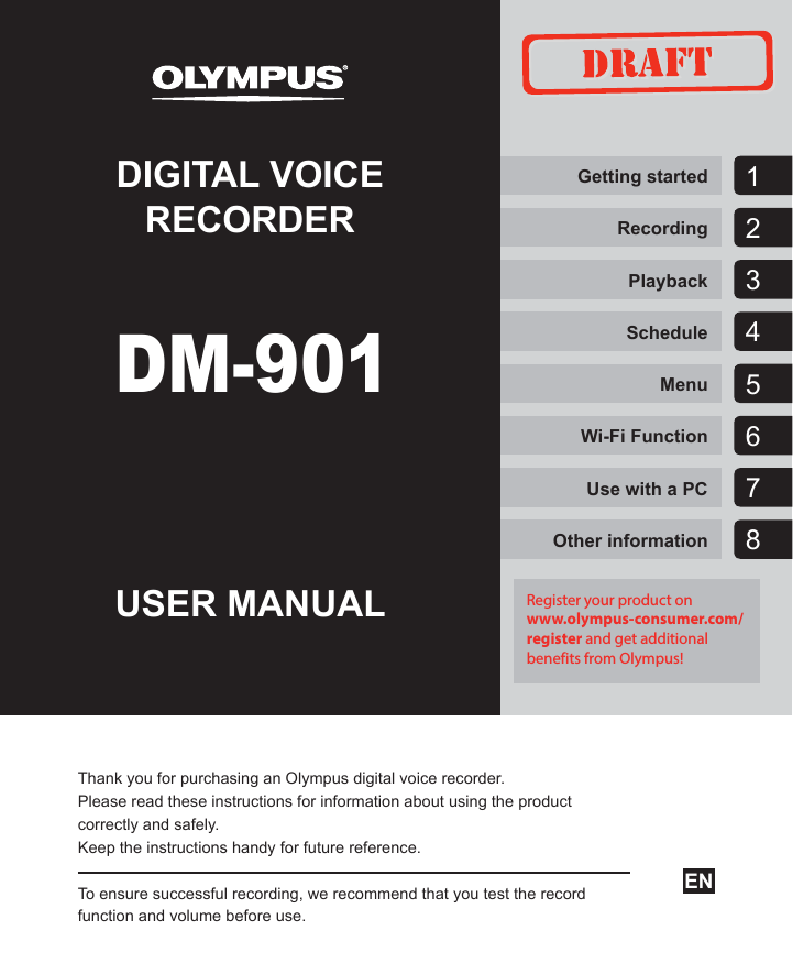 DIGITAL VOICE RECORDERUSER MANUALThank you for purchasing an Olympus digital voice recorder.Please read these instructions for information about using the product correctly and safely.Keep the instructions handy for future reference.To ensure successful recording, we recommend that you test the record function and volume before use.Getting startedRecordingPlaybackScheduleMenuWi-Fi FunctionUse with a PCOther informationEN7123456DM-9018Register your product on www.olympus-consumer.com/register and get additional benefits from Olympus!