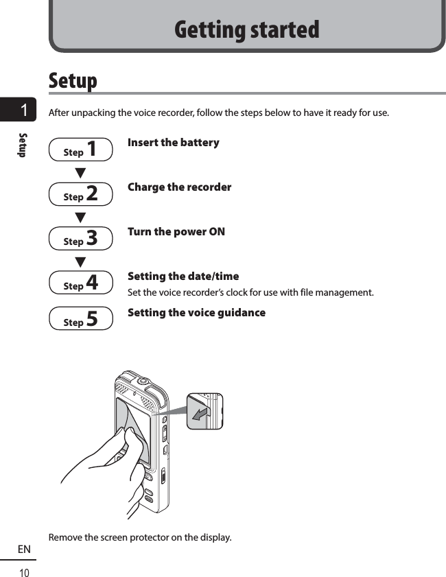1Setup10ENSetupAfter unpacking the voice recorder, follow the steps below to have it ready for use.Step 13 Insert the batteryStep 23Charge the recorderStep 33Turn the power ONStep 4 Setting the date/timeSet the voice recorder’s clock for use with file management.Step 5Setting the voice guidanceRemove the screen protector on the display.Getting started