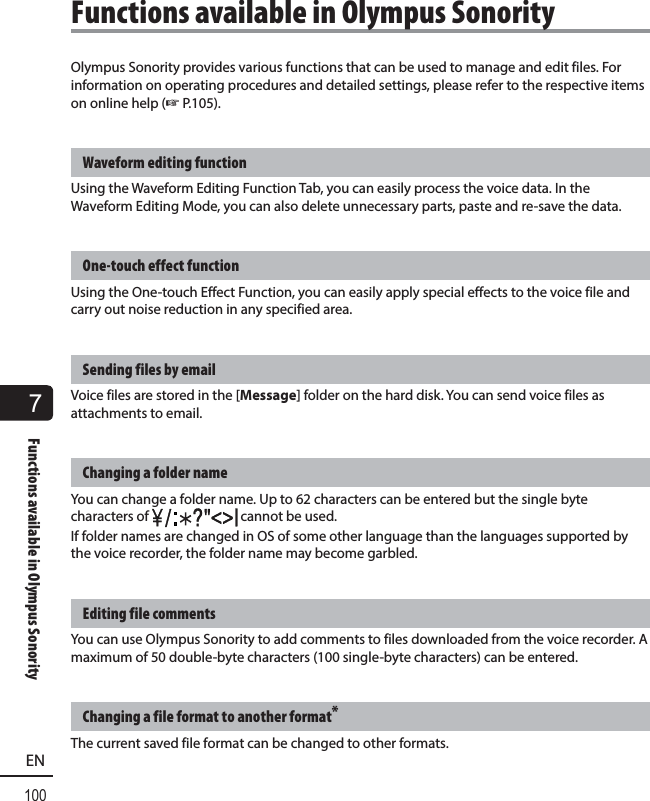 7Functions available in Olympus Sonority100ENOlympus Sonority provides various functions that can be used to manage and edit files. For information on operating procedures and detailed settings, please refer to the respective items on online help (☞ P.105).Waveform editing functionUsing the Waveform Editing Function Tab, you can easily process the voice data. In the Waveform Editing Mode, you can also delete unnecessary parts, paste and re-save the data.One-touch effect functionUsing the One-touch Effect Function, you can easily apply special effects to the voice file and carry out noise reduction in any specified area.Sending files by emailVoice files are stored in the [Message] folder on the hard disk. You can send voice files as attachments to email.Changing a folder nameYou can change a folder name. Up to 62 characters can be entered but the single byte characters of   cannot be used.If folder names are changed in OS of some other language than the languages supported by the voice recorder, the folder name may become garbled.Editing file commentsYou can use Olympus Sonority to add comments to files downloaded from the voice recorder. A maximum of 50 double-byte characters (100 single-byte characters) can be entered.Changing a file format to another format*The current saved file format can be changed to other formats. Functions available in Olympus Sonority