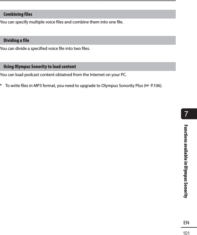 7Functions available in Olympus Sonority101ENFunctions available in Olympus SonorityCombining filesYou can specify multiple voice files and combine them into one file.Dividing a fileYou can divide a specified voice file into two files.Using Olympus Sonority to load contentYou can load podcast content obtained from the Internet on your PC.*  To write files in MP3 format, you need to upgrade to Olympus Sonority Plus (☞ P.106).