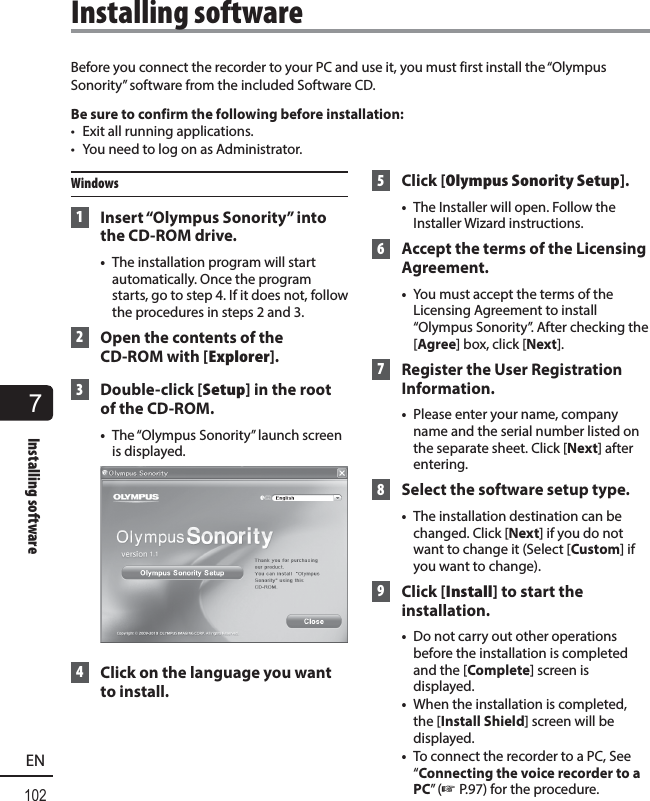 7Installing software102ENBefore you connect the recorder to your PC and use it, you must first install the “Olympus Sonority” software from the included Software CD.Be sure to confirm the following before installation:•  Exit all running applications.•  You need to log on as Administrator.Windows 1  Insert “Olympus Sonority” into the CD-ROM drive.•  The installation program will start automatically. Once the program starts, go to step 4. If it does not, follow the procedures in steps 2 and 3. 2  Open the contents of the CD-ROM with [Explorer]. 3 Double-click [Setup] in the root of the CD-ROM.•  The “Olympus Sonority” launch screen is displayed. 4  Click on the language you want to install. 5 Click [Olympus Sonority Setup].•  The Installer will open. Follow the Installer Wizard instructions. 6  Accept the terms of the Licensing Agreement.•  You must accept the terms of the Licensing Agreement to install “Olympus Sonority”. After checking the [Agree] box, click [Next]. 7  Register the User Registration Information.•  Please enter your name, company name and the serial number listed on the separate sheet. Click [Next] after entering. 8  Select the software setup type.•  The installation destination can be changed. Click [Next] if you do not want to change it (Select [Custom] if you want to change). 9 Click [Install] to start the installation.•  Do not carry out other operations before the installation is completed and the [Complete] screen is displayed.•  When the installation is completed, the [Install Shield] screen will be displayed.•  To connect the recorder to a PC, See “Connecting the voice recorder to a PC” (☞ P.97) for the procedure.Installing software