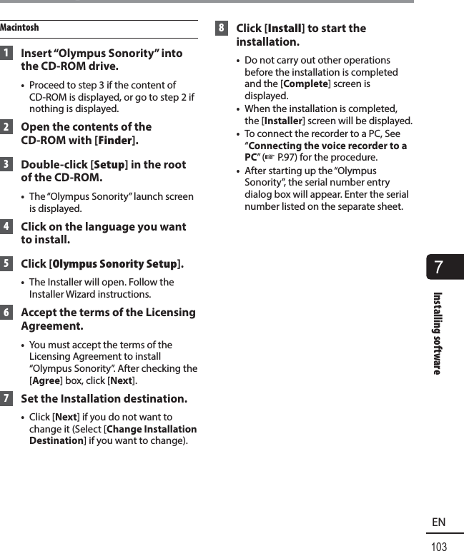 7Installing software103ENInstalling softwareMacintosh 1  Insert “Olympus Sonority” into the CD-ROM drive.•  Proceed to step 3 if the content of CD-ROM is displayed, or go to step 2 if nothing is displayed. 2  Open the contents of the CD-ROM with [Finder]. 3 Double-click [Setup] in the root of the CD-ROM.•  The “Olympus Sonority” launch screen is displayed. 4  Click on the language you want to install. 5 Click [Olympus Sonority Setup].•  The Installer will open. Follow the Installer Wizard instructions. 6  Accept the terms of the Licensing Agreement.•  You must accept the terms of the Licensing Agreement to install “Olympus Sonority”. After checking the [Agree] box, click [Next]. 7  Set the Installation destination.•  Click [Next] if you do not want to change it (Select [Change Installation Destination] if you want to change). 8 Click [Install] to start the installation.•  Do not carry out other operations before the installation is completed and the [Complete] screen is displayed.•  When the installation is completed, the [Installer] screen will be displayed.•  To connect the recorder to a PC, See “Connecting the voice recorder to a PC” (☞ P.97) for the procedure.•  After starting up the “Olympus Sonority”, the serial number entry dialog box will appear. Enter the serial number listed on the separate sheet.