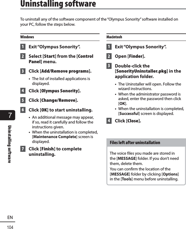 7Uninstalling software104ENTo uninstall any of the software component of the “Olympus Sonority” software installed on your PC, follow the steps below.Windows 1 Exit “Olympus Sonority”. 2 Select [Start] from the [Control Panel] menu. 3 Click [Add/Remove programs].•  The list of installed applications is displayed. 4 Click [Olympus Sonority]. 5 Click [Change/Remove]. 6 Click [OK] to start uninstalling.•  An additional message may appear, if so, read it carefully and follow the instructions given.•  When the uninstallation is completed, [Maintenance Complete] screen is displayed. 7 Click [Finish] to complete uninstalling.Macintosh 1 Exit “Olympus Sonority”. 2 Open [Finder]. 3 Double-click the [SonorityUninstaller.pkg] in the application folder.•  The Uninstaller will open. Follow the wizard instructions.•  When the administrator password is asked, enter the password then click [OK].•  When the uninstallation is completed, [Successful] screen is displayed. 4 Click [Close].Files left after uninstallationThe voice files you made are stored in the [MESSAGE] folder. If you don’t need them, delete them.You can confirm the location of the [MESSAGE] folder by clicking [Options] in the [Tools] menu before uninstalling.Uninstalling software