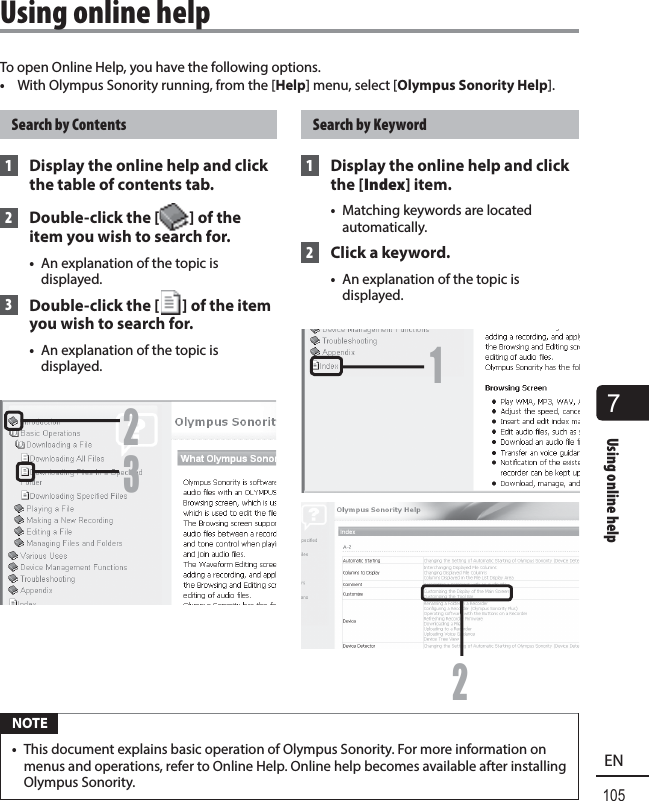7Using online help105ENTo open Online Help, you have the following options.•  With Olympus Sonority running, from the [Help] menu, select [Olympus Sonority Help].Search by Contents 1  Display the online help and click the table of contents tab. 2  Double-click the [ ] of the item you wish to search for.•  An explanation of the topic is displayed. 3  Double-click the [ ] of the item you wish to search for.•  An explanation of the topic is displayed.23Search by Keyword 1  Display the online help and click the [Index] item.•  Matching keywords are located automatically. 2  Click a keyword.•  An explanation of the topic is displayed.12 NOTE•  This document explains basic operation of Olympus Sonority. For more information on menus and operations, refer to Online Help. Online help becomes available after installing Olympus Sonority. Using online help