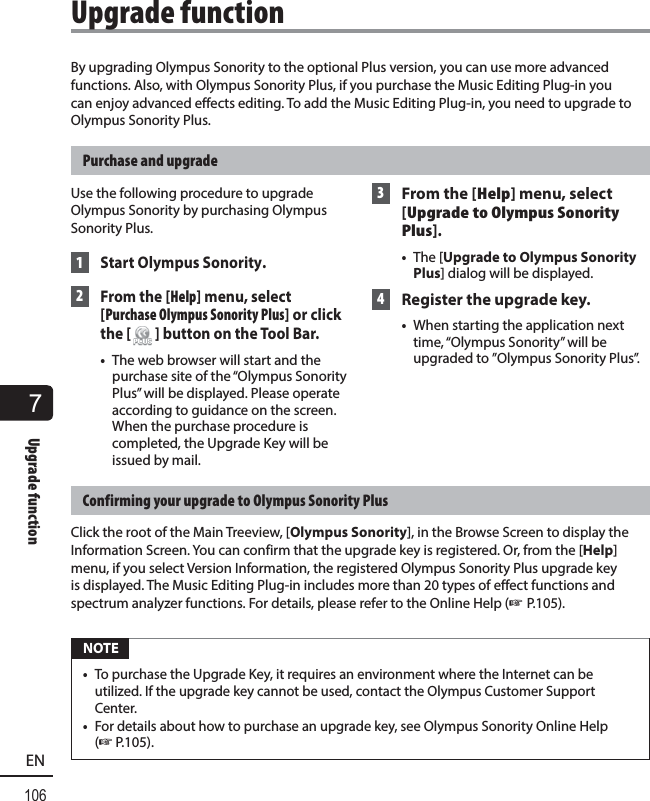 7Upgrade function106ENBy upgrading Olympus Sonority to the optional Plus version, you can use more advanced functions. Also, with Olympus Sonority Plus, if you purchase the Music Editing Plug-in you can enjoy advanced effects editing. To add the Music Editing Plug-in, you need to upgrade to Olympus Sonority Plus.Purchase and upgradeUse the following procedure to upgrade Olympus Sonority by purchasing Olympus Sonority Plus. 1 Start Olympus Sonority. 2 From the [Help] menu, select [Purchase Olympus Sonority Plus] or click the [ ] button on the Tool Bar.•  The web browser will start and the purchase site of the “Olympus Sonority Plus” will be displayed. Please operate according to guidance on the screen. When the purchase procedure is completed, the Upgrade Key will be issued by mail. 3  From the [Help] menu, select [Upgrade to Olympus Sonority Plus].•  The [Upgrade to Olympus Sonority Plus] dialog will be displayed. 4  Register the upgrade key.•  When starting the application next time, “Olympus Sonority” will be upgraded to ”Olympus Sonority Plus”.Confirming your upgrade to Olympus Sonority PlusClick the root of the Main Treeview, [Olympus Sonority], in the Browse Screen to display the Information Screen. You can confirm that the upgrade key is registered. Or, from the [Help] menu, if you select Version Information, the registered Olympus Sonority Plus upgrade key is displayed. The Music Editing Plug-in includes more than 20 types of effect functions and spectrum analyzer functions. For details, please refer to the Online Help (☞ P.105). NOTE•  To purchase the Upgrade Key, it requires an environment where the Internet can be utilized. If the upgrade key cannot be used, contact the Olympus Customer Support Center.•  For details about how to purchase an upgrade key, see Olympus Sonority Online Help (☞P.105). Upgrade  function