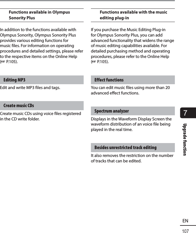 7Upgrade function107ENUpgrade functionFunctions available in Olympus Sonority PlusIn addition to the functions available with Olympus Sonority, Olympus Sonority Plus provides various editing functions for music files. For information on operating procedures and detailed settings, please refer to the respective items on the Online Help (☞P.105).Editing MP3Edit and write MP3 files and tags.Create music CDsCreate music CDs using voice files registered in the CD write folder.Functions available with the music editing plug-inIf you purchase the Music Editing Plug-in for Olympus Sonority Plus, you can add advanced functionality that widens the range of music editing capabilities available. For detailed purchasing method and operating procedures, please refer to the Online Help (☞P.105).Effect functionsYou can edit music files using more than 20 advanced effect functions.Spectrum analyzerDisplays in the Waveform Display Screen the waveform distribution of an voice file being played in the real time.Besides unrestricted track editingIt also removes the restriction on the number of tracks that can be edited.