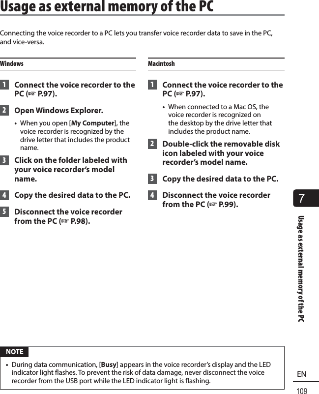 7Usage as external memory of the PC109ENConnecting the voice recorder to a PC lets you transfer voice recorder data to save in the PC, and vice-versa.Windows 1  Connect the voice recorder to the PC (☞P.97). 2 Open Windows Explorer.•  When you open [My Computer], the voice recorder is recognized by the drive letter that includes the product name. 3  Click on the folder labeled with your voice recorder’s model name. 4  Copy the desired data to the PC. 5  Disconnect the voice recorder from the PC (☞P.98).Macintosh 1  Connect the voice recorder to the PC (☞P.97).•  When connected to a Mac OS, the voice recorder is recognized on the desktop by the drive letter that includes the product name. 2  Double-click the removable disk icon labeled with your voice recorder’s model name.  3  Copy the desired data to the PC. 4  Disconnect the voice recorder from the PC (☞P.99). NOTE•  During data communication, [Busy] appears in the voice recorder’s display and the LED indicator light flashes. To prevent the risk of data damage, never disconnect the voice recorder from the USB port while the LED indicator light is flashing. Usage as external memory of the PC