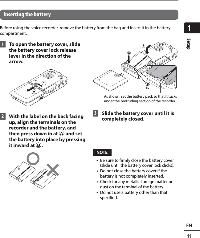 1Setup11ENSetup Inserting the batteryBefore using the voice recorder, remove the battery from the bag and insert it in the battery compartment.  1  To open the battery cover, slide the battery cover lock release lever in the direction of the arrow. 2  With the label on the back facing up, align the terminals on the recorder and the battery, and then press down in at A and set the battery into place by pressing it inward at B.As shown, set the battery pack so that it tucks under the protruding section of the recorder. 3  Slide the battery cover until it is completely closed. NOTE•  Be sure to firmly close the battery cover (slide until the battery cover lock clicks). •  Do not close the battery cover if the battery is not completely inserted.•  Check for any metallic foreign matter or dust on the terminal of the battery.•  Do not use a battery other than that specified.