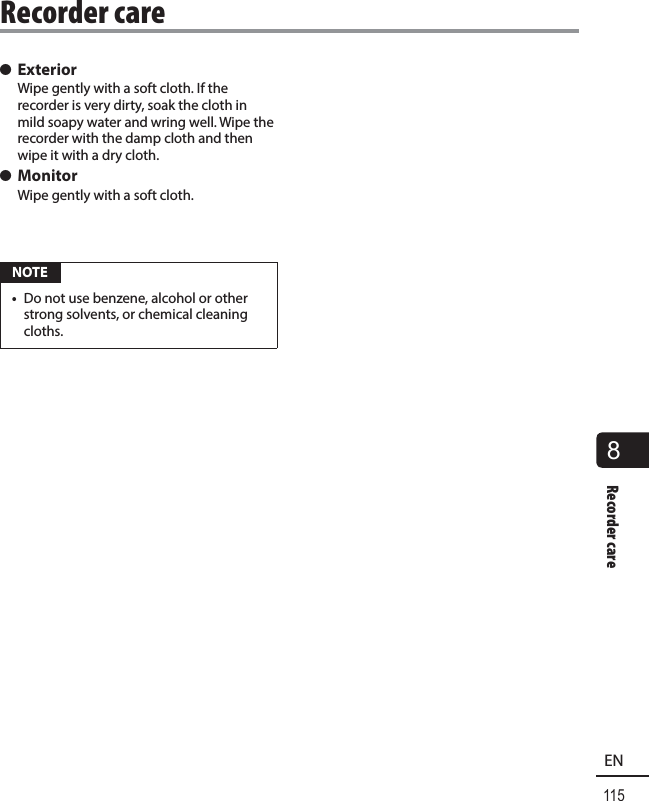 115EN8Recorder care s ExteriorWipe gently with a soft cloth. If the recorder is very dirty, soak the cloth in mild soapy water and wring well. Wipe the recorder with the damp cloth and then wipe it with a dry cloth. s MonitorWipe gently with a soft cloth. NOTE•  Do not use benzene, alcohol or other strong solvents, or chemical cleaning cloths.Recorder care