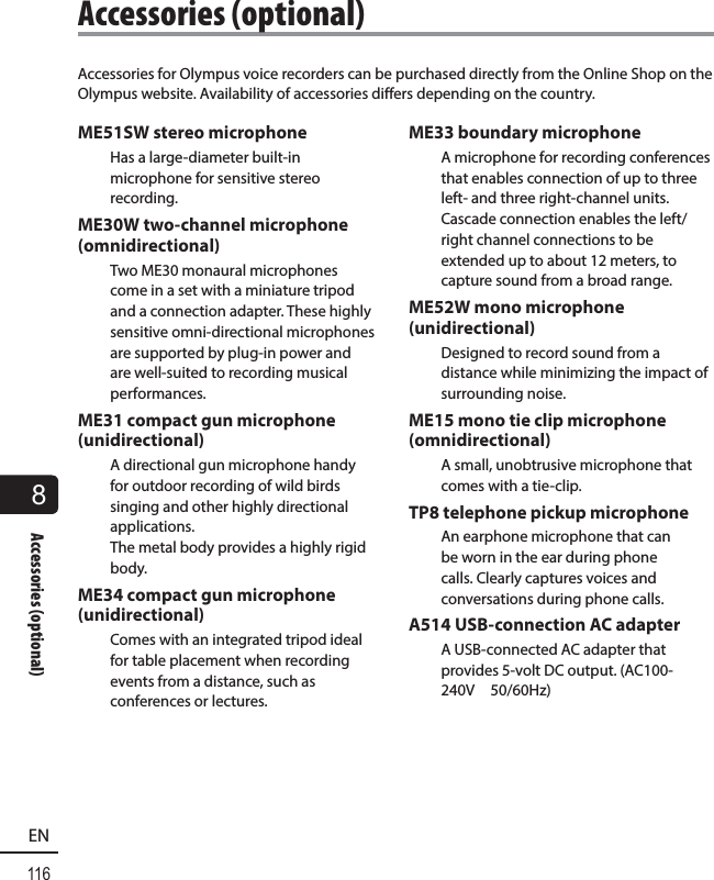 8116ENAccessories (optional)Accessories for Olympus voice recorders can be purchased directly from the Online Shop on the Olympus website. Availability of accessories differs depending on the country.ME51SW stereo microphoneHas a large-diameter built-in microphone for sensitive stereo recording.ME30W two-channel microphone (omnidirectional)Two ME30 monaural microphones come in a set with a miniature tripod and a connection adapter. These highly sensitive omni-directional microphones are supported by plug-in power and are well-suited to recording musical performances.ME31 compact gun microphone (unidirectional)A directional gun microphone handy for outdoor recording of wild birds singing and other highly directional applications.The metal body provides a highly rigid body.ME34 compact gun microphone (unidirectional)Comes with an integrated tripod ideal for table placement when recording events from a distance, such as conferences or lectures.ME33 boundary microphoneA microphone for recording conferences that enables connection of up to three left- and three right-channel units. Cascade connection enables the left/right channel connections to be extended up to about 12 meters, to capture sound from a broad range.ME52W mono microphone (unidirectional)Designed to record sound from a distance while minimizing the impact of surrounding noise.ME15 mono tie clip microphone (omnidirectional)A small, unobtrusive microphone that comes with a tie-clip.TP8 telephone pickup microphoneAn earphone microphone that can be worn in the ear during phone calls. Clearly captures voices and conversations during phone calls.A514 USB-connection AC adapterA USB-connected AC adapter that provides 5-volt DC output. (AC100-240V 50/60Hz) Accessories  (optional)