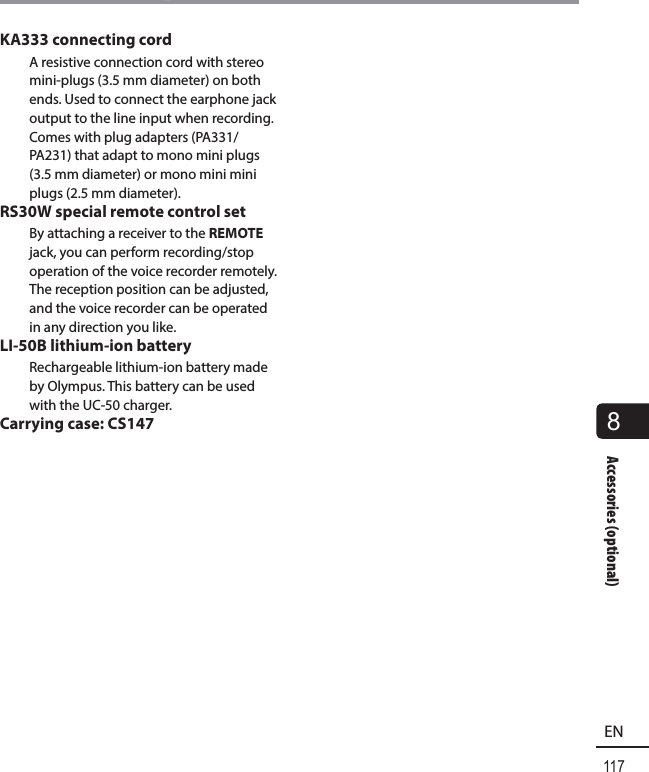 117EN8Accessories (optional)Accessories (optional)KA333 connecting cordA resistive connection cord with stereo mini-plugs (3.5 mm diameter) on both ends. Used to connect the earphone jack output to the line input when recording. Comes with plug adapters (PA331/PA231) that adapt to mono mini plugs (3.5 mm diameter) or mono mini mini plugs (2.5 mm diameter).RS30W special remote control set By attaching a receiver to the REMOTE jack, you can perform recording/stop operation of the voice recorder remotely. The reception position can be adjusted, and the voice recorder can be operated in any direction you like.LI-50B lithium-ion batteryRechargeable lithium-ion battery made by Olympus. This battery can be used with the UC-50 charger.Carrying case: CS147