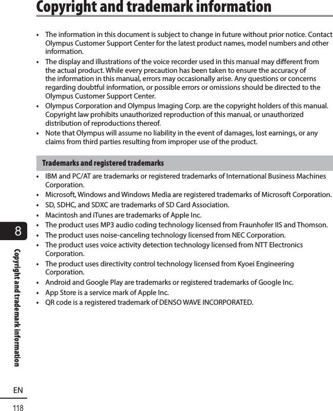 8118ENCopyright and trademark information•  The information in this document is subject to change in future without prior notice. Contact Olympus Customer Support Center for the latest product names, model numbers and other information.•  The display and illustrations of the voice recorder used in this manual may different from the actual product. While every precaution has been taken to ensure the accuracy of the information in this manual, errors may occasionally arise. Any questions or concerns regarding doubtful information, or possible errors or omissions should be directed to the Olympus Customer Support Center.•  Olympus Corporation and Olympus Imaging Corp. are the copyright holders of this manual. Copyright law prohibits unauthorized reproduction of this manual, or unauthorized distribution of reproductions thereof.•  Note that Olympus will assume no liability in the event of damages, lost earnings, or any claims from third parties resulting from improper use of the product.Trademarks and registered trademarks•  IBM and PC/AT are trademarks or registered trademarks of International Business Machines Corporation.•  Microsoft, Windows and Windows Media are registered trademarks of Microsoft Corporation.•  SD, SDHC, and SDXC are trademarks of SD Card Association.•  Macintosh and iTunes are trademarks of Apple Inc.•  The product uses MP3 audio coding technology licensed from Fraunhofer IIS and Thomson.•  The product uses noise-canceling technology licensed from NEC Corporation.•  The product uses voice activity detection technology licensed from NTT Electronics Corporation.•  The product uses directivity control technology licensed from Kyoei Engineering Corporation.•  Android and Google Play are trademarks or registered trademarks of Google Inc.•  App Store is a service mark of Apple Inc.•  QR code is a registered trademark of DENSO WAVE INCORPORATED.Copyright and trademark information
