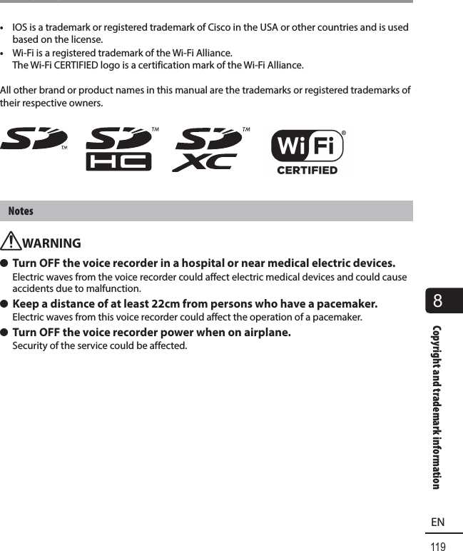 119EN8Copyright and trademark informationCopyright and trademark information•  IOS is a trademark or registered trademark of Cisco in the USA or other countries and is used based on the license.•  Wi-Fi is a registered trademark of the Wi-Fi Alliance.The Wi-Fi CERTIFIED logo is a certification mark of the Wi-Fi Alliance.All other brand or product names in this manual are the trademarks or registered trademarks of their respective owners.NotesfWARNING s Turn OFF the voice recorder in a hospital or near medical electric devices.Electric waves from the voice recorder could affect electric medical devices and could cause accidents due to malfunction. s Keep a distance of at least 22cm from persons who have a pacemaker.Electric waves from this voice recorder could affect the operation of a pacemaker. s Turn OFF the voice recorder power when on airplane.Security of the service could be affected.