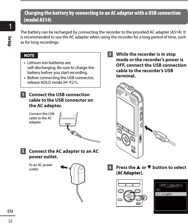 1Setup12ENSetup Charging the battery by connecting to an AC adapter with a USB connection (model A514)The battery can be recharged by connecting the recorder to the provided AC adapter (A514). It is recommended to use the AC adapter when using the recorder for a long period of time, such as for long recordings. NOTE•  Lithium-ion batteries are self-discharging. Be sure to charge the battery before you start recording.•  Before connecting the USB connector, release HOLD mode (☞P.21). 1  Connect the USB connection cable to the USB connector on the AC adapter.Connect the USB cable to the AC adapter. 2  Connect the AC adapter to an AC power outlet. To an AC power outlet 3  While the recorder is in stop mode or the recorder’s power is OFF, connect the USB connection cable to the recorder’s USB terminal. 4 Press the 2 or 3 button to select [AC Adapter].