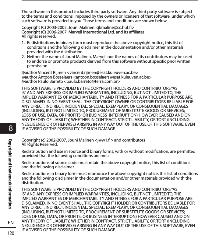 8120ENCopyright and trademark informationCopyright and trademark informationThe software in this product includes third party software. Any third party software is subject to the terms and conditions, imposed by the owners or licensers of that software, under which such software is provided to you. Those terms and conditions are shown below.Copyright (C) 2003-2005, Jouni Malinen &lt;jkmaline@cc.hut.fi&gt;Copyright (C) 2006-2007, Marvell International Ltd. and its affiliates All rights reserved.1.  Redistributions in binary form must reproduce the above copyright notice, this list of conditions and the following disclaimer in the documentation and/or other materials provided with the distribution.2.  Neither the name of Jouni Malinen, Marvell nor the names of its contributors may be used to endorse or promote products derived from this software without specific prior written permission.@author Vincent Rijmen &lt;vincent.rijmen@esat.kuleuven.ac.be&gt;@author Antoon Bosselaers &lt;antoon.bosselaers@esat.kuleuven.ac.be&gt;@author Paulo Barreto &lt;paulo.barreto@terra.com.br&gt;THIS SOFTWARE IS PROVIDED BY THE COPYRIGHT HOLDERS AND CONTRIBUTORS “AS IS” AND ANY EXPRESS OR IMPLIED WARRANTIES, INCLUDING, BUT NOT LIMITED TO, THE IMPLIED WARRANTIES OF MERCHANTABILITY AND FITNESS FOR A PARTICULAR PURPOSE ARE DISCLAIMED. IN NO EVENT SHALL THE COPYRIGHT OWNER OR CONTRIBUTORS BE LIABLE FOR ANY DIRECT, INDIRECT, INCIDENTAL, SPECIAL, EXEMPLARY, OR CONSEQUENTIAL DAMAGES (INCLUDING, BUT NOT LIMITED TO, PROCUREMENT OF SUBSTITUTE GOODS OR SERVICES; LOSS OF USE, DATA, OR PROFITS; OR BUSINESS  INTERRUPTION) HOWEVER CAUSED AND ON ANY THEORY OF LIABILITY, WHETHER IN CONTRACT, STRICT LIABILITY, OR TORT (INCLUDING NEGLIGENCE OR OTHERWISE) ARISING IN ANY WAY OUT OF THE USE OF THIS SOFTWARE, EVEN IF ADVISED OF THE POSSIBILITY OF SUCH DAMAGE. Copyright (c) 2002-2007, Jouni Malinen &lt;j@w1.fi&gt; and contributors All Rights Reserved.Redistribution and use in source and binary forms, with or without modification, are permitted provided that the following conditions are met:Redistributions of source code must retain the above copyright notice, this list of conditions and the following disclaimer.Redistributions in binary form must reproduce the above copyright notice, this list of conditions and the following disclaimer in the documentation and/or other materials provided with the distribution.THIS SOFTWARE IS PROVIDED BY THE COPYRIGHT HOLDERS AND CONTRIBUTORS “AS IS” AND ANY EXPRESS OR IMPLIED WARRANTIES, INCLUDING, BUT NOT LIMITED TO, THE IMPLIED WARRANTIES OF MERCHANTABILITY AND FITNESS FOR A PARTICULAR PURPOSE ARE DISCLAIMED. IN NO EVENT SHALL THE COPYRIGHT HOLDER OR CONTRIBUTORS BE LIABLE FOR ANY DIRECT, INDIRECT, INCIDENTAL, SPECIAL, EXEMPLARY, OR CONSEQUENTIAL DAMAGES (INCLUDING, BUT NOT LIMITED TO, PROCUREMENT OF SUBSTITUTE GOODS OR SERVICES; LOSS OF USE, DATA, OR PROFITS; OR BUSINESS INTERRUPTION) HOWEVER CAUSED AND ON ANY THEORY OF LIABILITY, WHETHER IN CONTRACT, STRICT LIABILITY, OR TORT (INCLUDING NEGLIGENCE OR OTHERWISE) ARISING IN ANY WAY OUT OF THE USE OF THIS SOFTWARE, EVEN IF ADVISED OF THE POSSIBILITY OF SUCH DAMAGE.