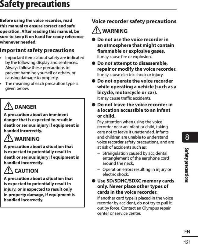 121EN8Safety precautionsBefore using the voice recorder, read this manual to ensure correct and safe operation. After reading this manual, be sure to keep it on hand for ready reference whenever needed.Important safety precautions•  Important items about safety are indicated by the following display and sentences. Always follow these precautions to prevent harming yourself or others, or causing damage to property.•  The meaning of each precaution type is given below.f DANGERA precaution about an imminent danger that is expected to result in death or serious injury if equipment is handed incorrectly.f WARNINGA precaution about a situation that is expected to potentially result in death or serious injury if equipment is handled incorrectly.f CAUTIONA precaution about a situation that is expected to potentially result in injury, or is expected to result only in property damage, if equipment is handled incorrectly.Voice recorder safety precautionsf WARNING s Do not use the voice recorder in an atmosphere that might contain flammable or explosive gases.It may cause fire or explosion. s Do not attempt to disassemble, repair or modify the voice recorder.It may cause electric shock or injury. s Do not operate the voice recorder while operating a vehicle (such as a bicycle, motorcycle or car).It may cause traffic accidents. s Do not leave the voice recorder in a location accessible to an infant or child.Pay attention when using the voice recorder near an infant or child, taking care not to leave it unattended. Infants and children are unable to understand voice recorder safety precautions, and are at risk of accidents such as: − Strangulation caused by accidental entanglement of the earphone cord around the neck. − Operation errors resulting in injury or electric shock. s Use SD/SDHC/SDXC memory cards only. Never place other types of cards in the voice recorder.If another card type is placed in the voice recorder by accident, do not try to pull it out by force. Contact an Olympus repair center or service center.Safety precautions