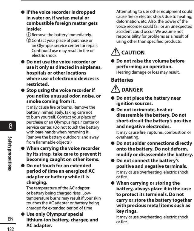 8122ENSafety precautionsSafety precautions s If the voice recorder is dropped in water or, if water, metal or combustible foreign matter gets inside:1 Remove the battery immediately.2 Contact your place of purchase or an Olympus service center for repair. Continued use may result in fire or electric shock. s Do not use the voice recorder or use it only as directed in airplanes, hospitals or other locations where use of electronic devices is restricted.  s Stop using the voice recorder if you notice unusual odor, noise, or smoke coming from it.It may cause fire or burns. Remove the battery immediately, taking care not to burn yourself. Contact your place of purchase or an Olympus repair center or service center. (Do not touch the battery with bare hands when removing it. Remove the battery outdoors, and away from flammable objects.) s When carrying the voice recorder by its strap, take care to prevent it becoming caught on other items. s Do not touch for an extended period of time an energized AC adapter or battery while it is charging.The temperature of the AC adapter or battery being charged rises. Low-temperature burns may result if your skin touches the AC adapter or battery being charged for extended period of time s Use only Olympus’ special lithium-ion battery, charger, and AC adapter.Attempting to use other equipment could cause fire or electric shock due to heating, deformation, etc. Also, the power of the voice recorder could fail or an unexpected accident could occur. We assume not responsibility for problems as a result of using other than specified products.f CAUTION s Do not raise the volume before performing an operation.Hearing damage or loss may result.Batteriesf DANGER s Do not place the battery near ignition sources. s Do not incinerate, heat or disassemble the battery. Do not short-circuit the battery’s positive and negative electrodes.It may cause fire, ruptures, combustion or overheating. s Do not solder connections directly onto the battery. Do not deform, modify or disassemble the battery. s Do not connect the battery’s positive and negative terminals.It may cause overheating, electric shock or fire. s When carrying or storing the battery, always place it in the case to protect its terminals. Do not carry or store the battery together with precious metal items such as key rings.It may cause overheating, electric shock or fire.
