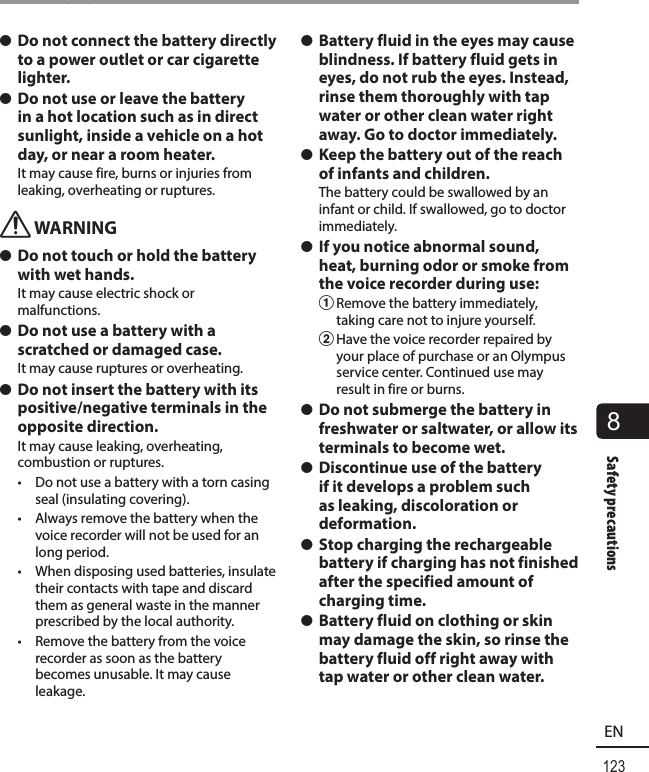 123EN8Safety precautionsSafety precautions s Do not connect the battery directly to a power outlet or car cigarette lighter. s Do not use or leave the battery in a hot location such as in direct sunlight, inside a vehicle on a hot day, or near a room heater.It may cause fire, burns or injuries from leaking, overheating or ruptures.f WARNING s Do not touch or hold the battery with wet hands.It may cause electric shock or malfunctions. s Do not use a battery with a scratched or damaged case.It may cause ruptures or overheating.  s Do not insert the battery with its positive/negative terminals in the opposite direction.It may cause leaking, overheating, combustion or ruptures.•  Do not use a battery with a torn casing seal (insulating covering).•  Always remove the battery when the voice recorder will not be used for an long period.•  When disposing used batteries, insulate their contacts with tape and discard them as general waste in the manner prescribed by the local authority.•  Remove the battery from the voice recorder as soon as the battery becomes unusable. It may cause leakage. s Battery fluid in the eyes may cause blindness. If battery fluid gets in eyes, do not rub the eyes. Instead, rinse them thoroughly with tap water or other clean water right away. Go to doctor immediately. s Keep the battery out of the reach of infants and children.The battery could be swallowed by an infant or child. If swallowed, go to doctor immediately. s If you notice abnormal sound, heat, burning odor or smoke from the voice recorder during use:1 Remove the battery immediately, taking care not to injure yourself.2 Have the voice recorder repaired by your place of purchase or an Olympus service center. Continued use may result in fire or burns. s Do not submerge the battery in freshwater or saltwater, or allow its terminals to become wet. s Discontinue use of the battery if it develops a problem such as leaking, discoloration or deformation. s Stop charging the rechargeable battery if charging has not finished after the specified amount of charging time. s Battery fluid on clothing or skin may damage the skin, so rinse the battery fluid off right away with tap water or other clean water.