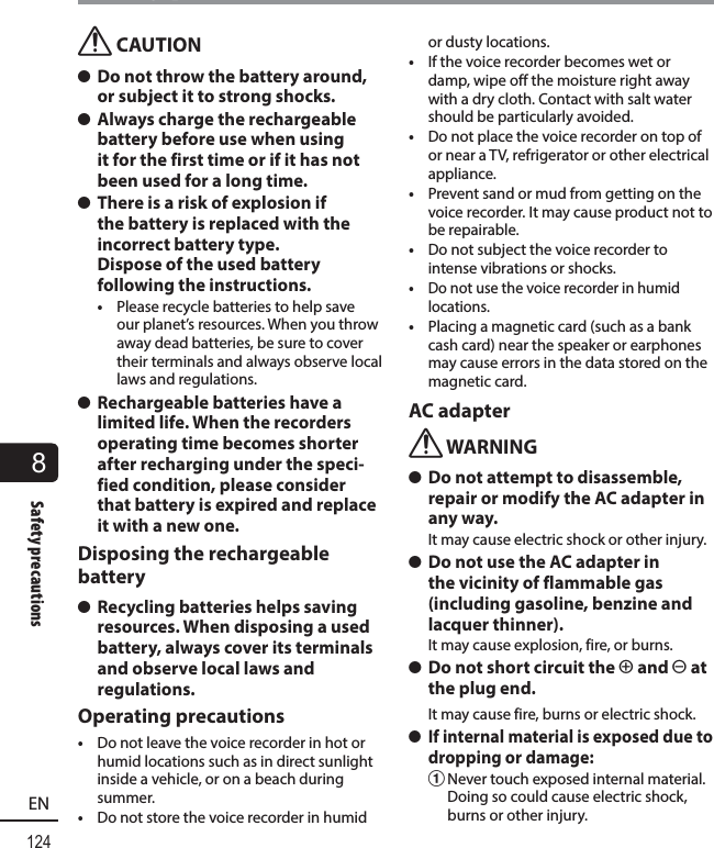 8124ENSafety precautionsSafety precautionsf CAUTION s Do not throw the battery around, or subject it to strong shocks. s Always charge the rechargeable battery before use when using it for the first time or if it has not been used for a long time. s There is a risk of explosion if the battery is replaced with the incorrect battery type. Dispose of the used battery following the instructions.•  Please recycle batteries to help save our planet’s resources. When you throw away dead batteries, be sure to cover their terminals and always observe local laws and regulations. s Rechargeable batteries have a limited life. When the recorders operating time becomes shorter after recharging under the speci-fied condition, please consider that battery is expired and replace it with a new one.Disposing the rechargeable battery s Recycling batteries helps saving resources. When disposing a used battery, always cover its terminals and observe local laws and regulations.Operating precautions•  Do not leave the voice recorder in hot or humid locations such as in direct sunlight inside a vehicle, or on a beach during summer.•  Do not store the voice recorder in humid or dusty locations.•  If the voice recorder becomes wet or damp, wipe off the moisture right away with a dry cloth. Contact with salt water should be particularly avoided.•  Do not place the voice recorder on top of or near a TV, refrigerator or other electrical appliance.•  Prevent sand or mud from getting on the voice recorder. It may cause product not to be repairable.•  Do not subject the voice recorder to intense vibrations or shocks.•  Do not use the voice recorder in humid locations.•  Placing a magnetic card (such as a bank cash card) near the speaker or earphones may cause errors in the data stored on the magnetic card.AC adapterf WARNING s Do not attempt to disassemble, repair or modify the AC adapter in any way.It may cause electric shock or other injury. s Do not use the AC adapter in the vicinity of flammable gas (including gasoline, benzine and lacquer thinner).It may cause explosion, fire, or burns. s Do not short circuit the = and - at the plug end.It may cause fire, burns or electric shock. s If internal material is exposed due to dropping or damage:1 Never touch exposed internal material. Doing so could cause electric shock, burns or other injury.