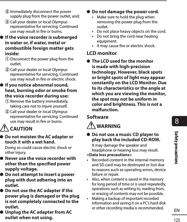 125EN8Safety precautionsSafety precautions2 Immediately disconnect the power supply plug from the power outlet, and;3 Call your dealer or local Olympus representative for servicing. Continued use may result in fire or burns. s If the voice recorder is submerged in water or, if water, metal or combustible foreign matter gets inside:1 Disconnect the power plug from the outlet.2 Call your dealer or local Olympus representative for servicing. Continued use may result in fire or electric shock. s If you notice abnormal sound, heat, burning odor or smoke from the voice recorder during use:1 Remove the battery immediately, taking care not to injure yourself.2 Call your dealer or local Olympus representative for servicing. Continued use may result in fire or burns.f CAUTION s Do not moisten the AC adapter or touch it with a wet hand.Doing so could cause electric shock or other injury. s Never use the voice recorder with other than the specified power supply voltage. s Do not attempt to insert a power plug with dust adhering into an outlet. s Do not use the AC adapter if the power plug is damaged or the plug is not completely connected to the outlet. s Unplug the AC adapter from AC outlet when not using. s Do not damage the power cord.•  Make sure to hold the plug when removing the power plug from the outlet.•  Do not place heavy objects on the cord.•  Do not bring the cord near heating equipment.•  It may cause fire or electric shock.LCD monitor s The LCD used for the monitor is made with high-precision technology. However, black spots or bright spots of light may appear constantly on the LCD Monitor. Due to its characteristics or the angle at which you are viewing the monitor, the spot may not be uniform in color and brightness. This is not a malfunction.Softwaref WARNING s Do not use a music CD player to play back the included CD-ROM.It may damage the speaker and headphone or hearing loss may result.&lt;Data loss precautions&gt;•  Recorded content in the internal memory and SD card may be destroyed or lost due to reasons such as operating errors, device failure or repair.•  Also, when content is saved in the memory for long period of time or is used repeatedly, operations such as writing to, reading from, or erasing of contents may not be possible.•  Making a backup of important recorded information and saving it on a PC’s hard disk or other recording media is recommended.