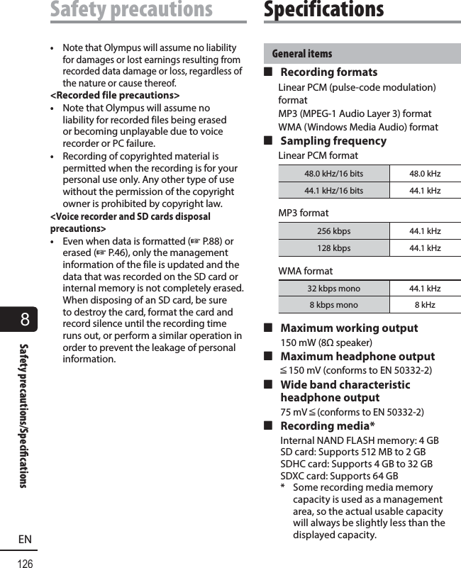 8126ENSafety precautions/Speci cationsSafety precautionsGeneral items 4 Recording formatsLinear PCM (pulse-code modulation) formatMP3 (MPEG-1 Audio Layer 3) formatWMA (Windows Media Audio) format 4 Sampling frequencyLinear PCM format48.0 kHz/16 bits 48.0 kHz44.1 kHz/16 bits 44.1 kHzMP3 format256 kbps 44.1 kHz128 kbps 44.1 kHzWMA format32 kbps mono 44.1 kHz8 kbps mono 8 kHz 4 Maximum working output150 mW (8Ω speaker) 4 Maximum headphone outputâ 150 mV (conforms to EN 50332-2) 4 Wide band characteristic headphone output75 mV â (conforms to EN 50332-2) 4 Recording media*Internal NAND FLASH memory: 4 GBSD card: Supports 512 MB to 2 GBSDHC card: Supports 4 GB to 32 GBSDXC card: Supports 64 GB*  Some recording media memory capacity is used as a management area, so the actual usable capacity will always be slightly less than the displayed capacity.Specifications•  Note that Olympus will assume no liability for damages or lost earnings resulting from recorded data damage or loss, regardless of the nature or cause thereof.&lt;Recorded file precautions&gt;•  Note that Olympus will assume no liability for recorded files being erased or becoming unplayable due to voice recorder or PC failure.•  Recording of copyrighted material is permitted when the recording is for your personal use only. Any other type of use without the permission of the copyright owner is prohibited by copyright law.&lt;Voice recorder and SD cards disposal precautions&gt;•  Even when data is formatted (☞ P.88) or erased (☞ P.46), only the management information of the file is updated and the data that was recorded on the SD card or internal memory is not completely erased. When disposing of an SD card, be sure to destroy the card, format the card and record silence until the recording time runs out, or perform a similar operation in order to prevent the leakage of personal information.