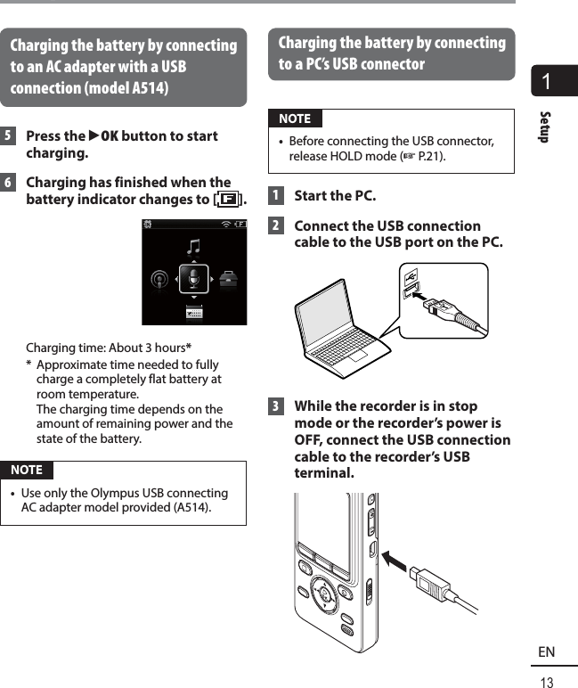 1Setup13ENSetupCharging the battery by connecting to an AC adapter with a USB connection (model A514) 5 Press the `OK button to start charging. 6  Charging has finished when the battery indicator changes to [ ].Charging time: About 3 hours**  Approximate time needed to fully charge a completely flat battery at room temperature. The charging time depends on the amount of remaining power and the state of the battery. NOTE•  Use only the Olympus USB connecting AC adapter model provided (A514).Charging the battery by connecting to a PC’s USB connector  NOTE•  Before connecting the USB connector, release HOLD mode (☞P.21). 1  Start the PC. 2    Connect the USB connection cable to the USB port on the PC. 3  While the recorder is in stop mode or the recorder’s power is OFF, connect the USB connection cable to the recorder’s USB terminal.