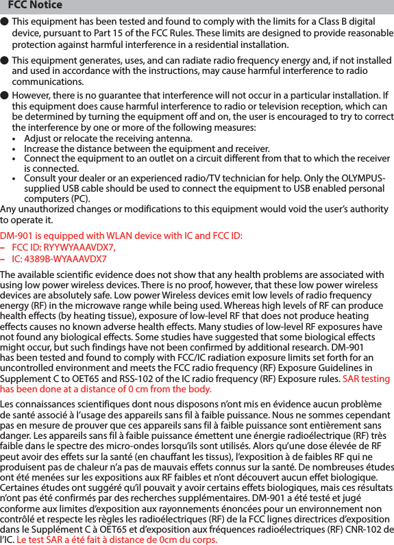 FCC Notice● This equipment has been tested and found to comply with the limits for a Class B digital device, pursuant to Part 15 of the FCC Rules. These limits are designed to provide reasonable protection against harmful interference in a residential installation.● This equipment generates, uses, and can radiate radio frequency energy and, if not installed and used in accordance with the instructions, may cause harmful interference to radio communications.● However, there is no guarantee that interference will not occur in a particular installation. If this equipment does cause harmful interference to radio or television reception, which can be determined by turning the equipment off and on, the user is encouraged to try to correct the interference by one or more of the following measures:•  Adjust or relocate the receiving antenna.•  Increase the distance between the equipment and receiver.•  Connect the equipment to an outlet on a circuit different from that to which the receiver is connected.•  Consult your dealer or an experienced radio/TV technician for help. Only the OLYMPUS-supplied USB cable should be used to connect the equipment to USB enabled personal computers (PC).Any unauthorized changes or modifications to this equipment would void the user’s authority to operate it.DM-901 is equipped with WLAN device with IC and FCC ID:–  FCC ID: RYYWYAAAVDX7,– IC: 4389B-WYAAAVDX7 The available scientific evidence does not show that any health problems are associated with using low power wireless devices. There is no proof, however, that these low power wireless devices are absolutely safe. Low power Wireless devices emit low levels of radio frequency energy (RF) in the microwave range while being used. Whereas high levels of RF can produce health effects (by heating tissue), exposure of low-level RF that does not produce heating effects causes no known adverse health effects. Many studies of low-level RF exposures have not found any biological effects. Some studies have suggested that some biological effects might occur, but such findings have not been confirmed by additional research. DM-901 has been tested and found to comply with FCC/IC radiation exposure limits set forth for an uncontrolled environment and meets the FCC radio frequency (RF) Exposure Guidelines in Supplement C to OET65 and RSS-102 of the IC radio frequency (RF) Exposure rules. SAR testing has been done at a distance of 0 cm from the body.Les connaissances scientifiques dont nous disposons n’ont mis en évidence aucun problème de santé associé à l’usage des appareils sans fil à faible puissance. Nous ne sommes cependant pas en mesure de prouver que ces appareils sans fil à faible puissance sont entièrement sans danger. Les appareils sans fil à faible puissance émettent une énergie radioélectrique (RF) très faible dans le spectre des micro-ondes lorsqu’ils sont utilisés. Alors qu’une dose élevée de RF peut avoir des effets sur la santé (en chauffant les tissus), l’exposition à de faibles RF qui ne produisent pas de chaleur n’a pas de mauvais effets connus sur la santé. De nombreuses études ont été menées sur les expositions aux RF faibles et n’ont découvert aucun effet biologique. Certaines études ont suggéré qu’il pouvait y avoir certains effets biologiques, mais ces résultats n’ont pas été confirmés par des recherches supplémentaires. DM-901 a été testé et jugé conforme aux limites d’exposition aux rayonnements énoncées pour un environnement non contrôlé et respecte les règles les radioélectriques (RF) de la FCC lignes directrices d’exposition dans le Supplément C à OET65 et d’exposition aux fréquences radioélectriques (RF) CNR-102 de l’IC. Le test SAR a été fait à distance de 0cm du corps.