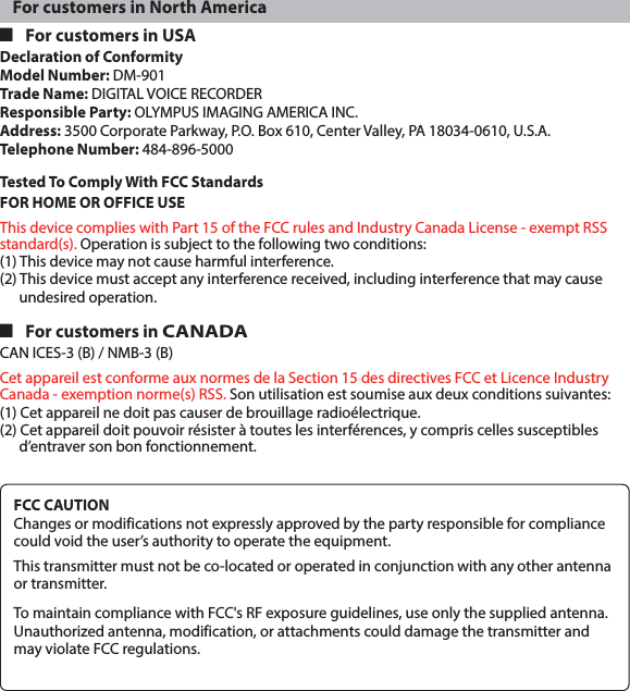 For customers in North America 4 For customers in USADeclaration of ConformityModel Number: DM-901Trade Name: DIGITAL VOICE RECORDERResponsible Party: OLYMPUS IMAGING AMERICA INC.Address: 3500 Corporate Parkway, P.O. Box 610, Center Valley, PA 18034-0610, U.S.A.Telephone Number: 484-896-5000Tested To Comply With FCC StandardsFOR HOME OR OFFICE USEThis device complies with Part 15 of the FCC rules and Industry Canada License - exempt RSS standard(s). Operation is subject to the following two conditions:(1) This device may not cause harmful interference.(2) This device must accept any interference received, including interference that may cause undesired operation. 4 For customers in CANADACAN ICES-3 (B) / NMB-3 (B)Cet appareil est conforme aux normes de la Section 15 des directives FCC et Licence Industry Canada - exemption norme(s) RSS. Son utilisation est soumise aux deux conditions suivantes:(1) Cet appareil ne doit pas causer de brouillage radioélectrique.(2) Cet appareil doit pouvoir résister à toutes les interférences, y compris celles susceptibles d’entraver son bon fonctionnement.FCC CAUTIONChanges or modifications not expressly approved by the party responsible for compliance could void the user’s authority to operate the equipment.This transmitter must not be co-located or operated in conjunction with any other antenna or transmitter.To maintain compliance with FCC&apos;s RF exposure guidelines, use only the supplied antenna.Unauthorized antenna, modification, or attachments could damage the transmitter and may violate FCC regulations.