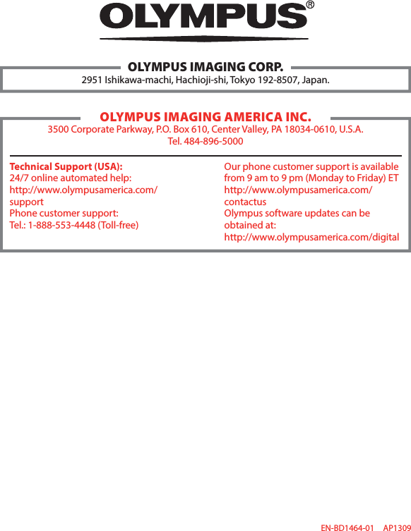 EN-BD1464-01 AP1309OLYMPUS IMAGING CORP.2951 Ishikawa-machi, Hachioji-shi, Tokyo 192-8507, Japan.OLYMPUS IMAGING AMERICA INC.3500 Corporate Parkway, P.O. Box 610, Center Valley, PA 18034-0610, U.S.A.Tel. 484-896-5000Technical Support (USA):24/7 online automated help:http://www.olympusamerica.com/supportPhone customer support:Tel.: 1-888-553-4448 (Toll-free) Our phone customer support is available from 9 am to 9 pm (Monday to Friday) EThttp://www.olympusamerica.com/contactusOlympus software updates can be obtained at:http://www.olympusamerica.com/digital