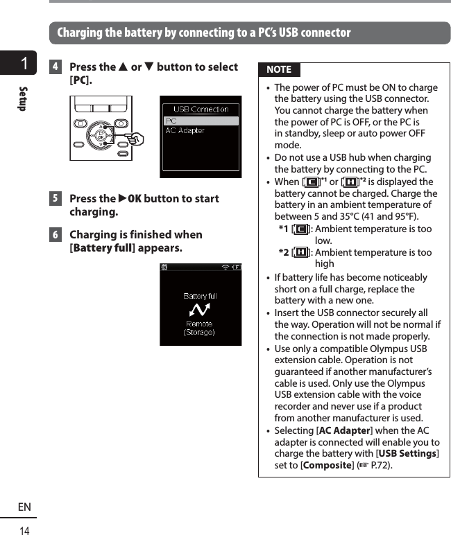 1Setup14ENSetupCharging the battery by connecting to a PC’s USB connector 4   Press  the  2 or 3 button to select [PC]. 5  Press the `OK button to start charging. 6  Charging is finished when [Battery full] appears. NOTE•  The power of PC must be ON to charge the battery using the USB connector. You cannot charge the battery when the power of PC is OFF, or the PC is in standby, sleep or auto power OFF mode. •  Do not use a USB hub when charging the battery by connecting to the PC.•  When [ ]*1 or [ ]*2 is displayed the battery cannot be charged. Charge the battery in an ambient temperature of between 5 and 35°C (41 and 95°F).*1 []:  Ambient temperature is too low.*2 [ ]:  Ambient temperature is too high•  If battery life has become noticeably short on a full charge, replace the battery with a new one. •  Insert the USB connector securely all the way. Operation will not be normal if the connection is not made properly.•  Use only a compatible Olympus USB extension cable. Operation is not guaranteed if another manufacturer’s cable is used. Only use the Olympus USB extension cable with the voice recorder and never use if a product from another manufacturer is used.•  Selecting [AC Adapter] when the AC adapter is connected will enable you to charge the battery with [USB Settings] set to [Composite] (☞ P.72).