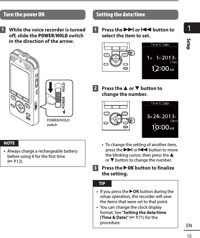 1Setup15ENSetup Turn the power ON 1  While the voice recorder is turned off, slide the POWER/HOLD switch in the direction of the arrow.POWER/HOLD switch NOTE•  Always charge a rechargeable battery before using it for the first time (☞ P.12).Setting the date/time 1  Press the 9 or 0 button to select the item to set. 2    Press  the  2 or 3 button to change the number. •  To change the setting of another item, press the 9 or 0 button to move the blinking cursor, then press the 2 or 3 button to change the number. 3 Press the `OK button to finalize the setting. TIP•  If you press the `OK button during the setup operation, the recorder will save the items that were set to that point.•  You can change the clock display format. See “Setting the date/time [Time &amp; Date]” (☞ P.71) for the procedure.