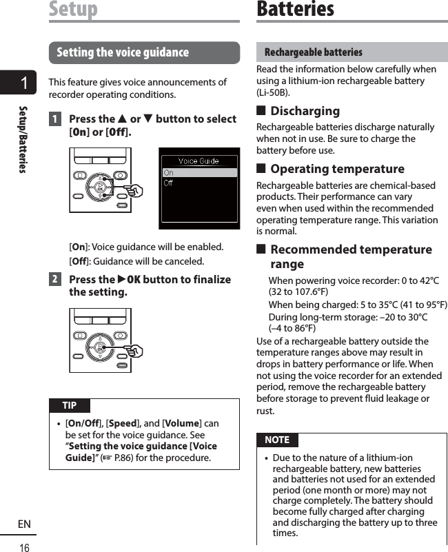 116ENSetup/BatteriesSetupRechargeable batteriesRead the information below carefully when using a lithium-ion rechargeable battery (Li-50B).  4 DischargingRechargeable batteries discharge naturally when not in use. Be sure to charge the battery before use. 4 Operating temperatureRechargeable batteries are chemical-based products. Their performance can vary even when used within the recommended operating temperature range. This variation is normal. 4 Recommended temperature range  When powering voice recorder: 0 to 42°C (32 to 107.6°F)  When being charged: 5 to 35°C (41 to 95°F)  During long-term storage: –20 to 30°C (–4 to 86°F)Use of a rechargeable battery outside the temperature ranges above may result in drops in battery performance or life. When not using the voice recorder for an extended period, remove the rechargeable battery before storage to prevent fluid leakage or rust. NOTE•  Due to the nature of a lithium-ion rechargeable battery, new batteries and batteries not used for an extended period (one month or more) may not charge completely. The battery should become fully charged after charging and discharging the battery up to three times.Setting the voice guidanceThis feature gives voice announcements of recorder operating conditions. 1 Press the 2 or 3 button to select [On] or [Off].[On]: Voice guidance will be enabled.[Off]: Guidance will be canceled. 2  Press the `OK button to finalize the setting. TIP•  [On/Off], [Speed], and [Volume] can be set for the voice guidance. See “Setting the voice guidance [Voice Guide]” (☞P.86) for the procedure. Batteries