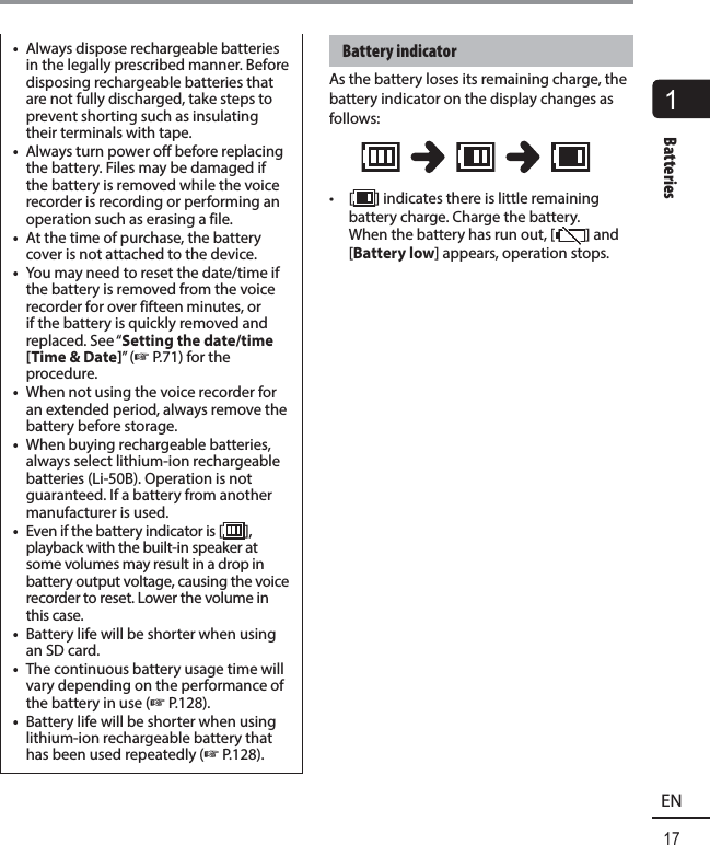 1Batteries17ENBatteries•  Always dispose rechargeable batteries in the legally prescribed manner. Before disposing rechargeable batteries that are not fully discharged, take steps to prevent shorting such as insulating their terminals with tape. •  Always turn power off before replacing the battery. Files may be damaged if the battery is removed while the voice recorder is recording or performing an operation such as erasing a file. •  At the time of purchase, the battery cover is not attached to the device.•  You may need to reset the date/time if the battery is removed from the voice recorder for over fifteen minutes, or if the battery is quickly removed and replaced. See “Setting the date/time [Time &amp; Date]” (☞ P.71) for the procedure.•  When not using the voice recorder for an extended period, always remove the battery before storage. •  When buying rechargeable batteries, always select lithium-ion rechargeable batteries (Li-50B). Operation is not guaranteed. If a battery from another manufacturer is used. •  Even if the battery indicator is [ ], playback with the built-in speaker at some volumes may result in a drop in battery output voltage, causing the voice recorder to reset. Lower the volume in this case. •  Battery life will be shorter when using an SD card.•  The continuous battery usage time will vary depending on the performance of the battery in use (☞ P.128).•  Battery life will be shorter when using lithium-ion rechargeable battery that has been used repeatedly (☞ P.128). Battery  indicatorAs the battery loses its remaining charge, the battery indicator on the display changes as follows:• [ ] indicates there is little remaining battery charge. Charge the battery. When the battery has run out, [ ] and [Battery low] appears, operation stops.