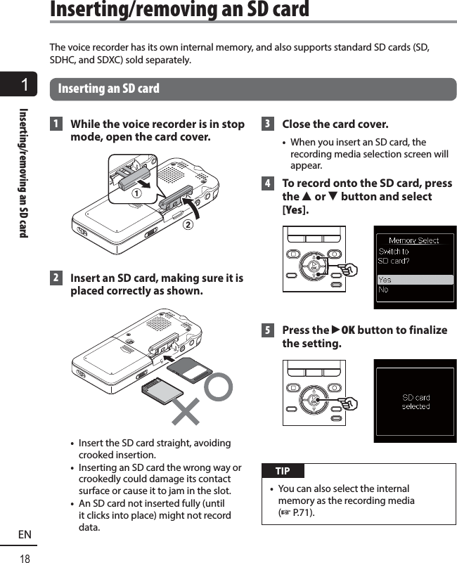 1Inserting/removing an SD card18ENThe voice recorder has its own internal memory, and also supports standard SD cards (SD, SDHC, and SDXC) sold separately. Inserting an SD card 1  While the voice recorder is in stop mode, open the card cover. 2 Insert an SD card, making sure it is placed correctly as shown. •  Insert the SD card straight, avoiding crooked insertion.•  Inserting an SD card the wrong way or crookedly could damage its contact surface or cause it to jam in the slot.•  An SD card not inserted fully (until it clicks into place) might not record data.  3  Close the card cover.•  When you insert an SD card, the recording media selection screen will appear. 4   To record onto the SD card, press the 2 or 3 button and select [Yes]. 5 Press the `OK button to finalize the setting. TIP•  You can also select the internal memory as the recording media (☞ P.71). Inserting/removing an SD card
